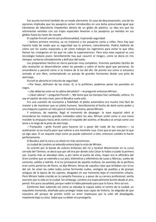Ese asunto terminó también de un modo alarmante. En caso de descompresión, una de las opciones implicaba que los pasajeros serían introducidos en una bolsa presurizada igual que hámsteres de laboratorio impotentes dentro de un globo de plástico. La idea era que los astronautas vestidos con sus trajes espaciales llevarían a los pasajeros ya metidos en sus globos hasta las naves de rescate. 
El capitán Purcell sonrió con profesionalidad, inspirando seguridad: 
—Señora primera ministra, ya no tratamos a los pasajeros como a niños. Pero hay que hacerlo todo de modo que su seguridad sea lo primero, naturalmente. Podría hablarle de cómo son los vuelos espaciales y de cómo trabajan los ingenieros para evitar lo que ellos llaman los «márgenes en los que no cabe la supervivencia». Pero esta nave espacial es una tecnología todavía joven. Sencillamente hay que «asumir el riesgo», como se decía en mis tiempos: sentarse cómodamente y disfrutar del vuelo. 
Los preparativos hechos en tierra parecían muy completos. Enormes pantallas táctiles de alta resolución se desenrollaron sobre las paredes y sobre el techo igual que persianas. Se encendieron y pareció como si se tratara de la luz del día. De pronto era como si estuviera sentada al aire libre, contemplando un paisaje de grandes horizontes desde una pista de aterrizaje. 
Purcell se abrochó el cinturón de seguridad. 
—Por favor, disfruten de las vistas. O, si lo prefieren, podemos poner las pantallas en negro. 
—¿No deberías estar en la cabina del piloto? —le preguntó entonces Miriam. 
—¿Qué cabina? —preguntó Purcell—. Me temo que los tiempos han cambiado, señora. Yo soy el capitán de esta nave, pero el Boudica vuela solo. 
Era una cuestión de economía y fiabilidad: el piloto automático era mucho más fácil de instalar y de mantener que un piloto humano. Sencillamente el hecho de darle tanto poder a una máquina suponía un reto para el instinto humano, pensó Miriam. 
Y entonces, de repente, llegó el momento de despegar: la nave espacial vibró al encenderse los motores grandes instalados sobre las alas; Miriam sintió como si una mano invisible la empujara hacia atrás contra el respaldo del asiento; el Boudica se arrojó como una lanza a lo largo de la pista de aterrizaje. 
—Tranquilos —gritó Purcell para hacerse oír a pesar del ruido de los motores—. La aceleración no es mucho peor que subirse a una montaña rusa. Creo que es por eso por lo que yo sigo aquí. Si un zoquete viejo como yo puede sobrevivir a esto, entonces ustedes lo harán perfectamente. 
El Boudica alzó la nariz y se elevó sin más ceremonias. 
La ciudad de Londres se extendía entera bajo la vista de Miriam. 
Se orientó por la banda de colores brillantes del río y localizó Westminster en la curva cerrada del Támesis; se decía que por allí era por donde Julio César lo había cruzado la primera vez. Cuanto más se elevaban ellos, y por tanto el punto de vista, mayor era la alfombra del Gran Londres que se extendía a sus pies; kilómetros y kilómetros de casas y fábricas, suelos de cemento, asfalto y ladrillo. A la luz primaveral de aquella mañana, las avenidas de la periferia eran como parterres de flores, se dijo Miriam, llenas de capullos rojos que brillaban con la luz del sol. Se veían las calles todas juntas formando nudos, vestigios de pueblos y de granjas antiguas de la época de los sajones, ahogados en ese momento bajo el crecimiento urbano. Pero Miriam había crecido en la campiña francesa y, a pesar de su carrera profesional, sentía aversión por la vida en la ciudad. Sin embargo, Londres era especialmente bonito desde el aire, pensó. Por pura casualidad, porque nadie lo había planeado para que lo fuera. Pero así era. 
Conforme iban subiendo vio cómo se elevaba la cúpula sobre el centro de la ciudad; un esqueleto tremendo, diseñado para proteger todas esas capas de historia. Se alegraba de que estuviera allí porque de pronto sintió un amor impetuoso por la urbe allí desplegada, impotente bajo su vista. Sabía que su deber era protegerla.  