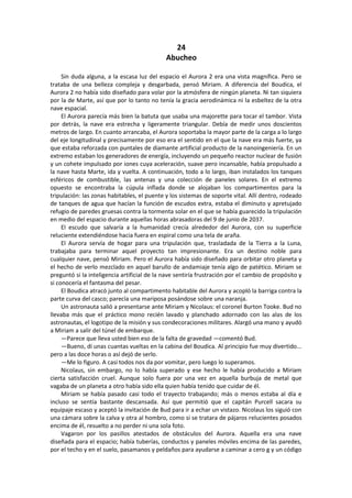 24 
Abucheo 
Sin duda alguna, a la escasa luz del espacio el Aurora 2 era una vista magnífica. Pero se trataba de una belleza compleja y desgarbada, pensó Miriam. A diferencia del Boudica, el Aurora 2 no había sido diseñado para volar por la atmósfera de ningún planeta. Ni tan siquiera por la de Marte, así que por lo tanto no tenía la gracia aerodinámica ni la esbeltez de la otra nave espacial. 
El Aurora parecía más bien la batuta que usaba una majorette para tocar el tambor. Vista por detrás, la nave era estrecha y ligeramente triangular. Debía de medir unos doscientos metros de largo. En cuanto arrancaba, el Aurora soportaba la mayor parte de la carga a lo largo del eje longitudinal y precisamente por eso era el sentido en el que la nave era más fuerte, ya que estaba reforzada con puntales de diamante artificial producto de la nanoingeniería. En un extremo estaban los generadores de energía, incluyendo un pequeño reactor nuclear de fusión y un cohete impulsado por iones cuya aceleración, suave pero incansable, había propulsado a la nave hasta Marte, ida y vuelta. A continuación, todo a lo largo, iban instalados los tanques esféricos de combustible, las antenas y una colección de paneles solares. En el extremo opuesto se encontraba la cúpula inflada donde se alojaban los compartimentos para la tripulación: las zonas habitables, el puente y los sistemas de soporte vital. Allí dentro, rodeado de tanques de agua que hacían la función de escudos extra, estaba el diminuto y apretujado refugio de paredes gruesas contra la tormenta solar en el que se había guarecido la tripulación en medio del espacio durante aquellas horas abrasadoras del 9 de junio de 2037. 
El escudo que salvaría a la humanidad crecía alrededor del Aurora, con su superficie reluciente extendiéndose hacia fuera en espiral como una tela de araña. 
El Aurora servía de hogar para una tripulación que, trasladada de la Tierra a la Luna, trabajaba para terminar aquel proyecto tan impresionante. Era un destino noble para cualquier nave, pensó Miriam. Pero el Aurora había sido diseñado para orbitar otro planeta y el hecho de verlo mezclado en aquel barullo de andamiaje tenía algo de patético. Miriam se preguntó si la inteligencia artificial de la nave sentiría frustración por el cambio de propósito y si conocería el fantasma del pesar. 
El Boudica atracó junto al compartimento habitable del Aurora y acopló la barriga contra la parte curva del casco; parecía una mariposa posándose sobre una naranja. 
Un astronauta salió a presentarse ante Miriam y Nicolaus: el coronel Burton Tooke. Bud no llevaba más que el práctico mono recién lavado y planchado adornado con las alas de los astronautas, el logotipo de la misión y sus condecoraciones militares. Alargó una mano y ayudó a Miriam a salir del túnel de embarque. 
—Parece que lleva usted bien eso de la falta de gravedad —comentó Bud. 
—Bueno, di unas cuantas vueltas en la cabina del Boudica. Al principio fue muy divertido... pero a las doce horas o así dejó de serlo. 
—Me lo figuro. A casi todos nos da por vomitar, pero luego lo superamos. 
Nicolaus, sin embargo, no lo había superado y ese hecho le había producido a Miriam cierta satisfacción cruel. Aunque solo fuera por una vez en aquella burbuja de metal que vagaba de un planeta a otro había sido ella quien había tenido que cuidar de él. 
Miriam se había pasado casi todo el trayecto trabajando; más o menos estaba al día e incluso se sentía bastante descansada. Así que permitió que el capitán Purcell sacara su equipaje escaso y aceptó la invitación de Bud para ir a echar un vistazo. Nicolaus los siguió con una cámara sobre la calva y otra al hombro, como si se tratara de pájaros relucientes posados encima de él, resuelto a no perder ni una sola foto. 
Vagaron por los pasillos atestados de obstáculos del Aurora. Aquella era una nave diseñada para el espacio; había tuberías, conductos y paneles móviles encima de las paredes, por el techo y en el suelo, pasamanos y peldaños para ayudarse a caminar a cero g y un código  