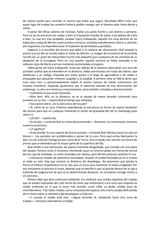 de colores pastel para recordar el camino que había que seguir. Resultaba difícil creer que aquel lugar de trabajo tan anodino hubiera podido navegar por el sistema solar hasta Marte y volver. 
A pesar del eficaz sistema de reciclaje, había una peste fuerte y casi leonina a persona. Pero no se encontraron con nadie; o bien la tripulación trataba de evitar a los jefazos de visita o bien, lo cual era más probable, estaban fuera trabajando. Aquello era muy distinto de las habituales visitas de Miriam como primera ministra; resultaba extrañamente íntimo y, además, por lo general, era imposible evitar al enjambre de periodistas y parásitos. 
Llegaron a la escotilla del Aurora que daba a la cubierta de observación. Bud empujó la puerta y la luz del sol incidió sobre el rostro de Miriam. La imagen de la ventana de la escotilla resultó ser un panel de metacrilato mucho más pequeño que cualquiera de las ventanas de su despacho de la Euroaguja. Pero en una ocasión aquella ventana se había asomado a los cañones rojos de Marte y en ese momento contemplaba el espacio. 
Había gente ahí fuera trabajando. Justo por debajo de la ventana sobresalían una serie de puntales sueltos que se extendían en la distancia. Había astronautas con trajes de colores, que obedecían a un código, trepando por todas partes a lo largo de agarraderas o de cables o empujados por pequeños motores cargados a la espalda. A primera vista se habría dicho que eran unos cien, y aproximadamente habría el mismo número de robots autónomos con muchos miembros, trepando igualmente por el laberinto soleado de tres dimensiones del andamiaje. La obra era inmensa e impresionante, pero también compleja y desconcertante. 
—Cuéntame lo que estáis haciendo. 
—Muy bien. Allá, en la distancia, se ve al equipo de tareas pesadas colocando esos puntales en su sitio —explicó Bud al tiempo que señalaba. 
—Eso parece vidrio. ¿Es la estructura del escudo? 
—Sí, vidrio de la Luna. Estamos extendiendo la estructura en forma de espiral alrededor del Aurora para que en cualquier momento el centro de gravedad del GD se mantenga justo sobre L1. 
—¿El GD? —repitió ella. 
—El escudo —contestó Bud un tanto desconcertado—. Nosotros, los astronautas, tenemos nuestros acrónimos. 
—¿Y significa? 
—Gran dumbo. Es una especie de broma privada —contestó Bud. Nicolaus puso los ojos en blanco—. Los puntales son prefabricados y vienen de la Luna. Pero aquí arriba fabricamos la piel; no ese material inteligente que viene de la Tierra, sino el tejido más sencillo con forma de prisma que se extenderá por la mayor parte de la superficie del GD. 
Bud señaló a una astronauta, de aspecto bastante desgarbado, que luchaba con una pieza del equipo. Parecía como si estuviera intentando sacar un enorme globo con forma de animal de una caja de embalaje. La visión resultaba casi cómica, pero Miriam procuró contener la risa. 
—Utilizamos moldes de polietileno hinchables. Diseñar el molde hinchable ya en sí mismo es todo un arte. Hay que conocer la dinámica del despliegue. No queremos que pierda la forma al inflarse; el polietileno no es más que un truco para mantener el tejido congelado. Por eso simulamos el proceso al revés, dejando que se desinfle y que se guarde dentro de la caja y tratando de asegurarnos de que se va deshinchando despacio, sin enredarse consigo mismo y sin estirarse... 
Miriam dejó que Bud continuara hablando. Era evidente que estaba orgulloso del trabajo que se estaba realizando allí y del hecho de tener que enfrentarse a los retos que imponía un medio ambiente en el que la tarea más sencilla, como inflar un globo, estaba llena de incertidumbres. Y de todos modos, como entusiasta del espacio, ella misma estaba disfrutando de la charla sobre la «dinámica del despliegue» y todo eso. 
—Y cuando el molde está listo —seguía diciendo él, señalando hacia otra zona de trabajo—, entonces extendemos el tejido.  