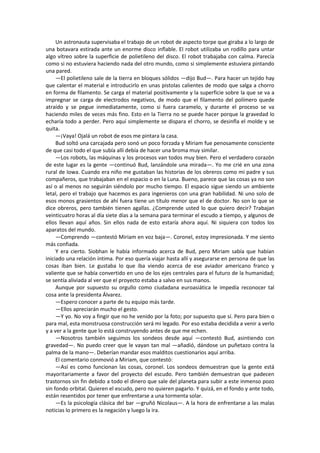 Un astronauta supervisaba el trabajo de un robot de aspecto torpe que giraba a lo largo de una botavara estirada ante un enorme disco inflable. El robot utilizaba un rodillo para untar algo vítreo sobre la superficie de polietileno del disco. El robot trabajaba con calma. Parecía como si no estuviera haciendo nada del otro mundo, como si simplemente estuviera pintando una pared. 
—El polietileno sale de la tierra en bloques sólidos —dijo Bud—. Para hacer un tejido hay que calentar el material e introducirlo en unas pistolas calientes de modo que salga a chorro en forma de filamento. Se carga el material positivamente y la superficie sobre la que se va a impregnar se carga de electrodos negativos, de modo que el filamento del polímero quede atraído y se pegue inmediatamente, como si fuera caramelo, y durante el proceso se va haciendo miles de veces más fino. Esto en la Tierra no se puede hacer porque la gravedad lo echaría todo a perder. Pero aquí simplemente se dispara el chorro, se desinfla el molde y se quita. 
—¡Vaya! Ojalá un robot de esos me pintara la casa. 
Bud soltó una carcajada pero sonó un poco forzada y Miriam fue penosamente consciente de que casi todo el que subía allí debía de hacer una broma muy similar. 
—Los robots, las máquinas y los procesos van todos muy bien. Pero el verdadero corazón de este lugar es la gente —continuó Bud, lanzándole una mirada—. Yo me crié en una zona rural de Iowa. Cuando era niño me gustaban las historias de los obreros como mi padre y sus compañeros, que trabajaban en el espacio o en la Luna. Bueno, parece que las cosas ya no son así o al menos no seguirán siéndolo por mucho tiempo. El espacio sigue siendo un ambiente letal, pero el trabajo que hacemos es para ingenieros con una gran habilidad. Ni uno solo de esos monos grasientos de ahí fuera tiene un título menor que el de doctor. No son lo que se dice obreros, pero también tienen agallas. ¿Comprende usted lo que quiero decir? Trabajan veinticuatro horas al día siete días a la semana para terminar el escudo a tiempo, y algunos de ellos llevan aquí años. Sin ellos nada de esto estaría ahora aquí. Ni siquiera con todos los aparatos del mundo. 
—Comprendo —contestó Miriam en voz baja—. Coronel, estoy impresionada. Y me siento más confiada. 
Y era cierto. Siobhan le había informado acerca de Bud, pero Miriam sabía que habían iniciado una relación íntima. Por eso quería viajar hasta allí y asegurarse en persona de que las cosas iban bien. Le gustaba lo que iba viendo acerca de ese aviador americano franco y valiente que se había convertido en uno de los ejes centrales para el futuro de la humanidad; se sentía aliviada al ver que el proyecto estaba a salvo en sus manos. 
Aunque por supuesto su orgullo como ciudadana euroasiática le impedía reconocer tal cosa ante la presidenta Álvarez. 
—Espero conocer a parte de tu equipo más tarde. 
—Ellos apreciarán mucho el gesto. 
—Y yo. No voy a fingir que no he venido por la foto; por supuesto que sí. Pero para bien o para mal, esta monstruosa construcción será mi legado. Por eso estaba decidida a venir a verlo y a ver a la gente que lo está construyendo antes de que me echen. 
—Nosotros también seguimos los sondeos desde aquí —contestó Bud, asintiendo con gravedad—. No puedo creer que le vayan tan mal —añadió, dándose un puñetazo contra la palma de la mano—. Deberían mandar esos malditos cuestionarios aquí arriba. 
El comentario conmovió a Miriam, que contestó: 
—Así es como funcionan las cosas, coronel. Los sondeos demuestran que la gente está mayoritariamente a favor del proyecto del escudo. Pero también demuestran que padecen trastornos sin fin debido a todo el dinero que sale del planeta para subir a este inmenso pozo sin fondo orbital. Quieren el escudo, pero no quieren pagarlo. Y quizá, en el fondo y ante todo, están resentidos por tener que enfrentarse a una tormenta solar. 
—Es la psicología clásica del bar —gruñó Nicolaus—. A la hora de enfrentarse a las malas noticias lo primero es la negación y luego la ira.  
