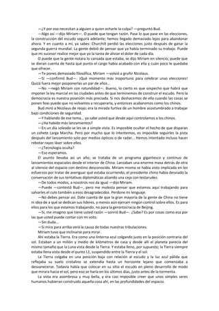 —¿Y por eso necesitan a alguien a quien echarle la culpa? —preguntó Bud. 
—Algo así —dijo Miriam—. O puede que tengan razón. Pase lo que pase en las elecciones, la construcción del escudo seguirá adelante; hemos llegado demasiado lejos para abandonar ahora. Y en cuanto a mí, ya sabes: Churchill perdió las elecciones justo después de ganar la segunda guerra mundial. La gente debió de pensar que ya había terminado su trabajo. Puede que mi sucesor realice mejor que yo la tarea de aliviar el dolor de cada día. 
O puede que la gente notara lo cansada que estaba, se dijo Miriam en silencio; puede que se dieran cuenta de hasta qué punto el cargo había acabado con ella y cuán poco le quedaba que ofrecer. 
—Te pones demasiado filosófica, Miriam —volvió a gruñir Nicolaus. 
—Sí —confirmó Bud—. ¡Qué momento más inoportuno para celebrar unas elecciones! Quizá fuera mejor posponerlas un par de años... 
—No —negó Miriam con rotundidad—. Bueno, lo cierto es que sospecho que habrá que imponer la ley marcial en las ciudades antes de que terminemos de construir el escudo. Pero la democracia es nuestra posesión más preciada. Si nos deshacemos de ella cuando las cosas se ponen feas puede que no volvamos a recuperarla, y entonces acabaremos como los chinos. 
Bud miró a Nicolaus de reojo; era la mirada furtiva de un hombre acostumbrado a trabajar bajo condiciones de seguridad. 
—Y hablando de ese tema... ya sabe usted que desde aquí controlamos a los chinos. 
—¿Ha habido más lanzamientos? 
—En un día soleado se les ve a simple vista. Es imposible ocultar el hecho de que disparan un cohete Larga Marcha. Pero por mucho que lo intentemos, es imposible seguirles la pista después del lanzamiento solo por medios ópticos o de radar... Hemos intentado incluso hacer rebotar rayos láser sobre ellos. 
—¿Tecnología oculta? 
—Eso esperamos. 
El asunto llevaba así un año; se trataba de un programa gigantesco y continuo de lanzamientos espaciales desde el interior de China. Lanzaban una enorme masa detrás de otra al silencio del espacio con destino desconocido. Miriam misma se había visto implicada en los esfuerzos por tratar de averiguar qué estaba ocurriendo; el presidente chino había desviado la conversación de sus tentativas diplomáticas alzando una ceja con testarudez. 
—De todos modos, a nosotros nos da igual —dijo Miriam. 
—Puede —contestó Bud—, pero me molesta pensar que estamos aquí trabajando para salvarles el culo también a esos desagradecidos. Perdone mi lenguaje. 
—No debes pensar así. Date cuenta de que la gran mayoría de la gente de China no tiene ni idea de a qué se dedican sus líderes, y menos aún ejercen ningún control sobre ellos. Es para ellos para los que estamos trabajando, no para la gerontocracia de Beijing. 
—Sí, me imagino que tiene usted razón —sonrió Bud—. ¿Sabe? Es por cosas como esa por las que usted puede contar con mi voto. 
—Sin duda... 
—Si mira para arriba verá la causa de todas nuestras tribulaciones. 
Miriam tuvo que inclinarse para mirar. 
Ahí estaba la Tierra. Era como una linterna azul colgando justo en la posición contraria del sol. Estaban a un millón y medio de kilómetros de casa y desde allí el planeta parecía del mismo tamaño que la Luna vista desde la Tierra. Y estaba lleno, por supuesto; la Tierra siempre estaba llena vista desde el punto L1, suspendido entre la Tierra y el sol. 
La Tierra colgaba en una posición baja con relación al escudo y la luz azul pálida que reflejaba su suelo cristalino se extendía hasta un horizonte lejano que comenzaba a desvanecerse. Todavía había que colocar en su sitio el escudo en pleno desarrollo de modo que mirara hacia el sol, pero eso se haría en los últimos días, justo antes de la tormenta. 
La vista era asombrosa y muy bella, y era casi imposible creer que unos simples seres humanos hubieran construido aquella cosa ahí, en las profundidades del espacio.  