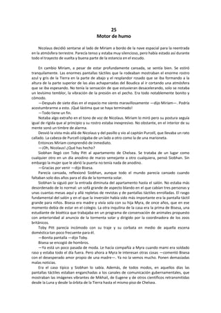 25 
Motor de humo 
Nicolaus decidió sentarse al lado de Miriam a bordo de la nave espacial para la reentrada en la atmósfera terrestre. Parecía tenso y estaba muy silencioso, pero había estado así durante todo el trayecto de vuelta y buena parte de la estancia en el escudo. 
En cambio Miriam, a pesar de estar profundamente cansada, se sentía bien. Se estiró tranquilamente. Las enormes pantallas táctiles que la rodeaban mostraban el enorme rostro azul y gris de la Tierra en la parte de abajo y el resplandor rosado que se iba formando a la altura de la parte superior de las alas achaparradas del Boudica al ir cortando una atmósfera que se iba espesando. No tenía la sensación de que estuvieran desacelerando, solo se notaba un levísimo temblor, la vibración de la presión en el pecho. Era todo notablemente bonito y cómodo. 
—Después de siete días en el espacio me siento maravillosamente —dijo Miriam—. Podría acostumbrarme a esto. ¡Qué lástima que se haya terminado! 
—Todo tiene un fin. 
Notaba algo extraño en el tono de voz de Nicolaus. Miriam lo miró pero su postura seguía igual de rígida que al principio y su rostro estaba inexpresivo. No obstante, en el interior de su mente sonó un timbre de alarma. 
Desvió la vista más allá de Nicolaus y del pasillo y vio al capitán Purcell, que llevaba un rato callado. La cabeza de Purcell colgaba de un lado a otro como la de una marioneta. 
Entonces Miriam comprendió de inmediato. 
—¡Oh, Nicolaus! ¿Qué has hecho? 
Siobhan llegó con Toby Pitt al apartamento de Chelsea. Se trataba de un lugar como cualquier otro en un día anodino de marzo semejante a otro cualquiera, pensó Siobhan. Sin embargo la mujer que le abrió la puerta no tenía nada de anodino. 
—Gracias por venir —dijo Bisesa. 
Parecía cansada, reflexionó Siobhan, aunque todo el mundo parecía cansado cuando faltaban solo dos años para el día de la tormenta solar. 
Siobhan la siguió por la entrada diminuta del apartamento hasta el salón. No estaba más desordenado de lo normal: un sofá grande de aspecto blando en el que cabían tres personas y unas cuantas mesas aquí y allá repletas de revistas y de pantallas táctiles enrolladas. El rasgo fundamental del salón y en el que la inversión había sido más importante era la pantalla táctil grande para niños. Bisesa era madre y vivía sola con su hija Myra, de once años, que en ese momento debía de estar en el colegio. La otra inquilina de la casa era la prima de Bisesa, una estudiante de bioética que trabajaba en un programa de conservación de animales propuesto con anterioridad al anuncio de la tormenta solar y dirigido por la coordinadora de los zoos británicos. 
Toby Pitt parecía incómodo con su traje y su corbata en medio de aquella escena doméstica tan poco frecuente para él. 
—Bonita pantalla —dijo Toby. 
Bisesa se encogió de hombros. 
—Ya está un poco pasada de moda. Le hacía compañía a Myra cuando mami era soldado raso y estaba todo el día fuera. Pero ahora a Myra le interesan otras cosas —comentó Bisesa con el desesperado amor propio de una madre—. Ya no la vemos mucho. Ponen demasiadas malas noticias. 
Era el caso típico y Siobhan lo sabía. Además, de todos modos, en aquellos días las pantallas táctiles estaban enganchadas a los canales de comunicación gubernamentales, que mostraban las imágenes vibrantes de Mikhail, de Eugene y de otros científicos retransmitidas desde la Luna y desde la órbita de la Tierra hasta el mismo piso de Chelsea.  