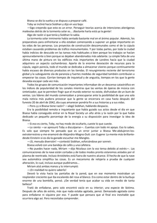 Bisesa se dio la vuelta y se dispuso a preparar café. 
Toby se inclinó hacia Siobhan y dijo en voz baja: 
—Sigo creyendo que esto es un error. Perseguir teorías acerca de intenciones alienígenas malévolas detrás de la tormenta solar es... ¡Bastante harta está ya la gente! 
Algo de razón sí que tenía y Siobhan lo sabía. 
La tormenta solar inminente había sentado bastante mal en el ánimo popular. Además, los preparativos para enfrentarse a ella estaban comenzando a suponer un golpe importante en las vidas de las personas. Los proyectos de construcción descomunales como el de la cúpula estaban causando problemas de tráfico monumentales. Y por todas partes, por toda la ciudad había indicios de descuido en las tareas más habituales o bien porque los trabajos se hacían apresuradamente o bien porque se dejaban abandonados más adelante. La simple falta de una última mano de pintura en los edificios más importantes de Londres hacía que la ciudad adquiriera un aspecto cochambroso. Aparte de la enorme desviación de recursos para la cúpula, según parecía, todo el mundo se dedicaba a almacenar víveres porque continuamente había escasez de diversos productos en las tiendas. El resurgimiento reciente del terrorismo global y la subsiguiente ola de paranoia y fuertes medidas de seguridad también contribuían a empeorar las cosas. Corrían tiempos de inquietud y de angustia, tiempos en los que la gente deseaba escapar cada vez más. 
Todos los grupos de comunicación importantes informaban de un descenso catastrófico en los índices de popularidad de los canales mientras que las ventas de óperas de música con sintetizador, que te permiten fingir que el mundo exterior no existe, disfrutaban de un bum de ventas. Los líderes del mundo comenzaban a preocuparse ante la posibilidad de que una sola mala noticia más pudiera provocar que la gente se encerrara en casa hasta después del funesto 20 de abril de 2042, día cuyo amanecer pondría fin a sus historias y a sus vidas. 
—Pero ¿y si Bisesa tiene razón? —alegó Siobhan, hablando despacio. 
Era la posibilidad remota e inquietante que había guiado sus actos desde el día en que Bisesa había conseguido entrar en la Royal Society un año atrás y la razón por la que había dedicado un pequeño porcentaje de la energía a su disposición para investigar la idea de Bisesa. 
—Si eso es cierto, Toby, no hay modo de ocultarlo, cueste lo que cueste. 
—Lo siento —se apresuró Toby a disculparse—. Cuentas con todo mi apoyo. Eso lo sabes. Es solo que siempre he pensado que es un error juntar a Bisesa Me-abdujeron-los- extraterrestres-y-me-enamoré-de-Alejandro-Magno-Dutt con Eugene La-mente-más-brillante- desde-Einstein-si-os-da-la-ganade-escuchar-me-Mangles. 
—¡Sí, menuda diversión! —contestó Siobhan, esforzándose por sonreír. 
Bisesa volvió con una bandeja de cafés y una cafetera. 
—No puedes hacer nada, Miriam —dijo Nicolaus con la voz tensa debido al estrés—. Las comunicaciones de la nave están cortadas y de todos modos pronto estaremos aislados por el plasma de reentrada. Incluso Aristóteles está fuera de nuestro alcance. El hecho de que la nave sea automática simplifica las cosas. Es un mecanismo de relojería a prueba de cualquier alteración, lo cual, incluso aunque pudiéramos... 
Miriam alzó ambas manos y lo interrumpió: 
—¡En realidad no quiero saberlo! 
Desvió la vista hacia las pantallas de la pared, que en ese momento mostraban un resplandor creciente que iba escalando del rosa al blanco. Era como estar dentro de la burbuja enorme de una bombilla, pensó. ¿De verdad tenía que acabar su vida en medio de tanta belleza? 
Trató de enfadarse, pero solo encontró vacío en su interior; una especie de lástima. Después de años de estrés, más que nada estaba agotada, pensó. Demasiado agotada como para enfadarse ni siquiera por eso. Y puede que pensara que al final era inevitable que ocurriera algo así. Pero necesitaba comprender.  