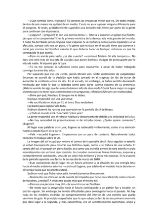 —¿Qué sentido tiene, Nicolaus? Tú conoces las encuestas mejor que yo. De todos modos dentro de seis meses me quitaré de en medio. Y esto no va a suponer ninguna diferencia para el proyecto. Al revés, probablemente supondrá una decisión más firme por parte de la gente para continuar con el proyecto. 
—¿Seguro? —preguntó él con una sonrisa tensa—. Esto va a suponer un golpe muy fuerte, ¿es que no lo comprendes? Eres la primera ministra de la democracia más grande del mundo. Y nadie ha derribado jamás ninguna nave espacial. Si la confianza en los vuelos espaciales se ve afectada, aunque solo sea un poco, si la gente que trabaja en el escudo tiene que ponerse a mirar por encima del hombro cuando lo que debería hacer es trabajar, entonces es que he conseguido lo que quería. 
—Pero no vivirás para verlo, ¿te das cuenta? —continuó Miriam. Ni ella tampoco—. No eres sino otro más de esa lista de suicidas que ponen bombas, incapaz de preocuparte por la vida de nadie. Ni siquiera por la tuya. 
—Tú no me conoces lo suficiente como para insultarme, a pesar de haber trabajado conmigo durante diez años. 
Por supuesto que eso era cierto, pensó Miriam con cierto sentimiento de culpabilidad. Entonces se acordó de la decisión que había tomado en el trayecto de ida de tratar de aumentar la confianza entre los dos. En el escudo, sin embargo, se había sentido demasiado hechizada por todo lo que la rodeaba como para darse cuenta siquiera de su presencia. ¿Habría servido de algo que las cosas hubieran sido de otro modo? Quizá fuera mejor no seguir viviendo para no tener que atormentarse con preguntas, reflexionó Miriam con morbosidad. 
—Dime por qué, Nicolaus. Creo que me lo debes. 
Nicolaus respondió con una voz tensa: 
—He sacrificado mi vida por El, el único Dios verdadero. 
Eso bastó para explicárselo todo. 
Siobhan observó los rostros que aparecían en la pantalla táctil de Bisesa. 
—¿Todo el mundo está conectado? ¿Nos veis? 
La gente respondió con el retraso habitual y desconcertante debido a la velocidad de la luz. 
—No hay necesidad de presentaciones ni de introducciones. ¿Quién quiere comenzar?, ¿Eugene? 
Al llegar esas palabras a la Luna, Eugene se sobresaltó visiblemente, como si su atención hubiera estado fija en otra parte. 
—Vale —accedió Eugene—. Empecemos con un poco de contexto. Naturalmente todos conocéis mi trabajo sobre el sol. 
La imagen del sol ocupó por entero el centro de la pantalla táctil. Acto seguido la estrella se volvió transparente para mostrar sus distintas capas, como si se tratara de una cebolla. El centro del sol, el corazón en plena fusión, era como una estrella dentro de otra estrella y ardía incandescente con un tono rojo sombrío. Lo cruzaban numerosas líneas dinámicas, esquivas y constantemente cambiantes, unas de un color más brillante y otras más oscuras. En la esquina de la pantalla aparecía una fecha: la de ese día de marzo de 2040. 
—Esas oscilaciones darán lugar en un futuro próximo a la difusión de una energía letal hacia el medio ambiente externo —continuó Eugene, que adelantó el modelo hacia delante en el tiempo hasta que de pronto estalló. 
Siobhan notó que Toby retrocedía. Inmediatamente él murmuró: 
—Realmente ese chico no se da cuenta del impacto que tiene esa catástrofe sobre el resto de nosotros, ¿verdad? A veces me asusta más que el mismo sol. 
—Pero es una persona muy útil —le susurró a su vez Siobhan. 
—De modo que la proyección hacia el futuro corresponde a un patrón fijo y estable, un patrón regular. Sin embargo, he tenido dificultades para prolongarlo hacia el pasado. No hay nada en los modelos estándar de comportamiento del interior de una estrella que pueda servirme de guía. Al principio sospechaba que lo que subyacía detrás de esa primera anomalía que dará lugar a la segunda, y más catastrófica, era un acontecimiento caprichoso, único y  