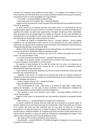 concreto. No obstante tenía problemas para llegar a un modelo. Pero después de mis conversaciones con la teniente Dutt, una vez que la profesora McGorran nos puso en contacto, me proporcionaron un nuevo paradigma con el que trabajar. 
—¡Te lo dije! —murmuró Siobhan al oído de Toby. 
—Será mejor que nos lo enseñes, hijo —intercedió Mikhail. 
Eugene asintió escuetamente y tocó una parte de la pantalla táctil que quedaba fuera de la vista de los presentes. 
La fecha inscrita en la pantalla comenzó una cuenta atrás y la reconstrucción de los acontecimientos siguió el proceso inverso en el tiempo. Conforme las ondas fluctuaban por la superficie del núcleo, los datos iban apareciendo al margen: frecuencias, fases, amplitudes, listas de proporciones de energía según los modelos de vibración. Se veía cómo afectaban las interferencias, la no linealidad y otras causas sobre las ondas en tres dimensiones que salían del núcleo del sol, dando lugar a picos máximos y mínimos. 
—El modelo de Eugene es notablemente bueno —comentó Mikhail—. Hemos podido establecer una correspondencia entre muchas de las anomalías de esos picos repletos de vibraciones con algunos de los incidentes solares climáticos más notables de nuestra historia: la Pequeña Edad de Hielo, la tormenta de 1859... 
Siobhan había estudiado la propagación de las ondas aplicada a los comienzos del universo y era consciente de la calidad del trabajo que estaban viendo. 
—Si resulta que todo esto es verdad, será uno de los análisis más agudos que he visto jamás —le susurró Siobhan a Toby. 
—La mente más preclara desde Einstein —contestó Toby secamente. 
La imagen de la pantalla cambió. Las oscilaciones se hicieron más fuertes. Siobhan creyó ver que la energía se concentraba en un único punto. 
De repente el nudo brillante de luz salió del núcleo del sol, como si se tratara de un horrible amanecer dentro del mismo cuerpo del sol. Y en cuanto lo abandonó cesaron absolutamente todas esas oscilaciones. 
Eugene detuvo la proyección dejando el punto de luz justo al borde del núcleo pero bajo las capas más superficiales de sol. 
—Llegados a este punto, mi modelo de la anomalía del núcleo se resuelve lentamente volviendo a una rutina nueva que proyecta el comportamiento de la zona radiactiva inerte que subyace alrededor del núcleo y... 
—Espera, Eugene. ¿Qué es eso? —preguntó Siobhan. 
Eugene parpadeó antes de contestar: 
—Una concentración de masa —dijo como si se tratara de algo obvio. Luego mostró gráficos de densidad—. En ese punto la masa contenida a tres desviaciones estándar del centro de gravedad es de diez elevado a veintiocho kilogramos. 
—Eso equivale a unos cinco planetas como Júpiter —concluyó Siobhan, haciendo un cálculo mental rápido. 
Eugene la miró como si le sorprendiera que ella necesitara traducirlo a semejante cálculo de bebé. 
—Más o menos, sí —confirmó Eugene, que siguió con su exposición. 
El cúmulo candente de materia salió del núcleo del sol y atravesó las sucesivas capas. Al hacerlo, Siobhan vio las perturbaciones que iba produciendo: ondas fluctuantes que entraban en el interior del nudo, una cola reluciente que era casi como la estela de un cometa precediendo a la masa de materia en su salida al espacio. Pero estaba viendo el proceso en sentido inverso, reflexionó Siobhan. En realidad aquel bulto de materia había penetrado en el interior del sol, dejando a su paso una estela de turbulencias y desperdigando energía y masa sobre la masa tortuosa de sol en forma de poderosas ondas. 
—De modo que fue así como atravesó la zona radiactiva. 
—Exactamente —contestó Mikhail—. El modelo de Eugene es elegante: con una sola causa se explican muchos efectos.  