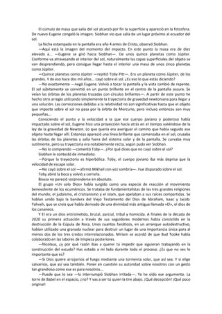 El cúmulo de masa que salía del sol alcanzó por fin la superficie y apareció en la fotosfera. De nuevo Eugene congeló la imagen. Siobhan vio que salía de un lugar próximo al ecuador del sol. 
La fecha estampada en la pantalla era año 4 antes de Cristo, observó Siobhan. 
—Aquí está la imagen del momento del impacto. En este punto la masa era de diez elevado a... —Eugene se giró hacia Siobhan—. De unos quince planetas como Júpiter. Conforme va atravesando el interior del sol, naturalmente las capas superficiales del objeto se van desprendiendo, pero consigue llegar hasta el interior una masa de unos cinco planetas como Júpiter. 
—Quince planetas como Júpiter —repitió Toby Pitt—. Era un planeta como Júpiter, de los grandes. Y de eso hace dos mil años... cayó sobre el sol. ¿Es eso lo que estás diciendo? 
—No exactamente —negó Eugene. Volvió a tocar la pantalla y la vista cambió de repente. El sol súbitamente se convirtió en un punto brillante en el centro de la pantalla oscura. Se veían las órbitas de los planetas trazadas con círculos brillantes—. A partir de este punto he hecho otro arreglo utilizando simplemente la trayectoria de gravedad newtoniana para llegar a una solución. Las correcciones debidas a la relatividad no son significativas hasta que el objeto que impacta sobre el sol no pasa por la órbita de Mercurio, pero incluso entonces son muy pequeñas... 
Conociendo el punto y la velocidad a la que ese cuerpo joviano y poderoso había impactado sobre el sol, Eugene hizo una proyección hacia atrás en el tiempo valiéndose de la ley de la gravedad de Newton. Lo que quería era averiguar el camino que había seguido ese objeto hasta llegar allí. Entonces apareció una línea brillante que comenzaba en el sol, cruzaba las órbitas de los planetas y salía fuera del sistema solar y de la pantalla. Se curvaba muy sutilmente, pero su trayectoria era notablemente recta, según pudo ver Siobhan. 
—No lo comprendo —comentó Toby—. ¿Por qué dices que no cayó sobre el sol? 
Siobhan le contestó de inmediato: 
—Porque la trayectoria es hiperbólica. Toby, el cuerpo joviano iba más deprisa que la velocidad de escape solar. 
—No cayó sobre el sol —afirmó Mikhail con voz sombría—. Fue disparado sobre el sol. 
Toby abrió la boca y volvió a cerrarla. 
Bisesa no pareció sorprenderse en absoluto. 
El grupo «Un solo Dios» había surgido como una especie de reacción al movimiento benevolente de los ecuménicos. Se trataba de fundamentalistas de las tres grandes religiones del mundo; el judaísmo, el cristianismo y el islam, que apelaban a sus raíces compartidas. Se habían unido bajo la bandera del Viejo Testamento del Dios de Abraham, Isaac y Jacob: Yahveh, que se creía que había derivado de una divinidad más antigua llamada «El», el dios de los cananeos. 
Y El era un dios entrometido, brutal, parcial, tribal y homicida. A finales de la década de 2020 su primera actuación a través de sus seguidores modernos había consistido en la destrucción de la Cúpula de Roca. Unos cuantos fanáticos, en un arranque autodestructivo, habían utilizado una granada nuclear para destruir un lugar de una importancia única para al menos dos de los tres credos interrelacionados. Miriam se acordó de que Bud Tooke había colaborado en las labores de limpieza posteriores. 
—Nicolaus, ¿y por qué razón ibas a querer tú impedir que siguieran trabajando en la construcción del escudo? Has estado a mi lado durante todo el proceso. ¿Es que no ves lo importante que es? 
—Si Dios quiere arrojarnos al fuego mediante una tormenta solar, que así sea. Y si elige salvarnos, que así sea también. Poner en cuestión su autoridad sobre nosotros con un gesto tan grandioso como ese es para nosotros... 
—Puede que lo sea —lo interrumpió Siobhan irritada—. Ya he oído ese argumento. La torre de Babel en el espacio, ¿no? Y vas a ser tú quien la tire abajo. ¡Qué decepción! ¡Qué poco original!  