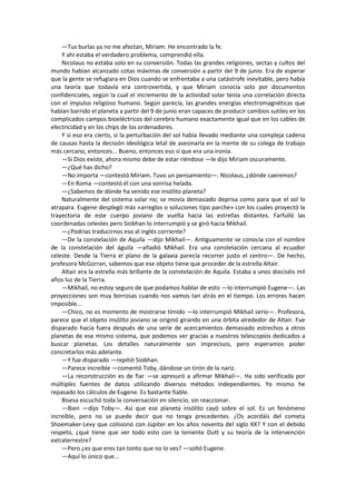 —Tus burlas ya no me afectan, Miriam. He encontrado la fe. 
Y ahí estaba el verdadero problema, comprendió ella. 
Nicolaus no estaba solo en su conversión. Todas las grandes religiones, sectas y cultos del mundo habían alcanzado cotas máximas de conversión a partir del 9 de junio. Era de esperar que la gente se refugiara en Dios cuando se enfrentaba a una catástrofe inevitable, pero había una teoría que todavía era controvertida, y que Miriam conocía solo por documentos confidenciales, según la cual el incremento de la actividad solar tenía una correlación directa con el impulso religioso humano. Según parecía, las grandes energías electromagnéticas que habían barrido el planeta a partir del 9 de junio eran capaces de producir cambios sutiles en los complicados campos bioeléctricos del cerebro humano exactamente igual que en los cables de electricidad y en los chips de los ordenadores. 
Y si eso era cierto, si la perturbación del sol había llevado mediante una compleja cadena de causas hasta la decisión ideológica letal de asesinarla en la mente de su colega de trabajo más cercano, entonces... Bueno, entonces eso sí que era una ironía. 
—Si Dios existe, ahora mismo debe de estar riéndose —le dijo Miriam oscuramente. 
—¿Qué has dicho? 
—No importa —contestó Miriam. Tuvo un pensamiento—. Nicolaus, ¿dónde caeremos? 
—En Roma —contestó él con una sonrisa helada. 
—¿Sabemos de dónde ha venido ese insólito planeta? 
Naturalmente del sistema solar no; se movía demasiado deprisa como para que el sol lo atrapara. Eugene desplegó más «arreglos o soluciones tipo parche» con los cuales proyectó la trayectoria de este cuerpo joviano de vuelta hacia las estrellas distantes. Farfulló las coordenadas celestes pero Siobhan lo interrumpió y se giró hacia Mikhail. 
—¿Podrías traducirnos eso al inglés corriente? 
—De la constelación de Aquila —dijo Mikhail—. Antiguamente se conocía con el nombre de la constelación del águila —añadió Mikhail. Era una constelación cercana al ecuador celeste. Desde la Tierra el plano de la galaxia parecía recorrer justo el centro—. De hecho, profesora McGorran, sabemos que ese objeto tiene que proceder de la estrella Altair. 
Altair era la estrella más brillante de la constelación de Aquila. Estaba a unos dieciséis mil años luz de la Tierra. 
—Mikhail, no estoy seguro de que podamos hablar de esto —lo interrumpió Eugene—. Las proyecciones son muy borrosas cuando nos vamos tan atrás en el tiempo. Los errores hacen imposible... 
—Chico, no es momento de mostrarse tímido —lo interrumpió Mikhail serio—. Profesora, parece que el objeto insólito joviano se originó girando en una órbita alrededor de Altair. Fue disparado hacia fuera después de una serie de acercamientos demasiado estrechos a otros planetas de ese mismo sistema, que podemos ver gracias a nuestros telescopios dedicados a buscar planetas. Los detalles naturalmente son imprecisos, pero esperamos poder concretarlos más adelante. 
—Y fue disparado —repitió Siobhan. 
—Parece increíble —comentó Toby, dándose un tirón de la nariz. 
—La reconstrucción es de fiar —se apresuró a afirmar Mikhail—. Ha sido verificada por múltiples fuentes de datos utilizando diversos métodos independientes. Yo mismo he repasado los cálculos de Eugene. Es bastante fiable. 
Bisesa escuchó toda la conversación en silencio, sin reaccionar. 
—Bien —dijo Toby—. Así que ese planeta insólito cayó sobre el sol. Es un fenómeno increíble, pero no se puede decir que no tenga precedentes. ¿Os acordáis del cometa Shoemaker-Levy que colisionó con Júpiter en los años noventa del siglo XX? Y con el debido respeto, ¿qué tiene que ver todo esto con la teniente Dutt y su teoría de la intervención extraterrestre? 
—Pero ¿es que eres tan tonto que no lo ves? —soltó Eugene. 
—Aquí lo único que...  