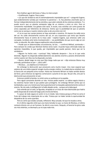 Pero Siobhan agarró del brazo a Toby y lo interrumpió: 
—Enséñanoslo, Eugene. Paso a paso. 
—¿Es que de verdad no veis lo extremadamente improbable que es? —preguntó Eugene, que evidentemente luchaba por mantener la paciencia—. Sí, hay planetas anormales que se forman independientemente de las estrellas y que salen volando de los sistemas estelares. Y sí, puede ocurrir que un planeta semejante salga de un sistema y entre en otro. Pero es sumamente improbable. Esa galaxia está vacía. A escala, esas estrellas son como granos de arena separadas por kilómetros de distancia. Estimo que la posibilidad de que un planeta como ese se acerque a nuestro sistema solar es de una entre cien mil. 
»Y no es que ese cuerpo joviano se haya acercado a nosotros. Ni siquiera ha caído cerca del sol. Ha caído directamente encima del sol, en una trayectoria que tenía que llevarlo directamente hacia el centro de la masa solar —explicó Eugene, que entonces soltó una carcajada, incrédulo ante tanta incomprensión—. Las posibilidades de que ocurra algo así son nulas, es absurdo. No cabe ninguna explicación natural plausible. 
—Puede que en determinadas circunstancias, tal vez... —confirmó Mikhail, asintiendo—. Pero siempre he creído que Sherlock Holmes tenía razón: «Cuando hayas eliminado todas las opciones imposibles, la que queda, por improbable que pueda parecer, tiene que ser la verdadera». 
—Alguien ha hecho esto —concluyó Toby, hablando despacio—. Eso es lo que estás diciendo. Alguien ha disparado deliberadamente ese planeta enorme y joviano directamente contra nuestro sol. Dios nos ha disparado una bala. 
—Bueno, desde luego no creo que Dios tenga nada que ver —dijo entonces Bisesa muy animada, poniéndose en pie—. ¿Otro café? 
—Nicolaus... ¿tu objetivo es el Vaticano? 
Sin embargo la destrucción que provocaría sería mucho mayor. Una nave espacial que volviera de una órbita espacial recogía mucha energía cinética: la ciudad eterna estallaría con la fuerza de una pequeña arma nuclear. Hasta ese momento Miriam no había sentido deseos de llorar, pero entonces las lágrimas comenzaron a picarle en los ojos. No por ella, sino por la destrucción que provocarían al caer. 
Entonces estalló la bomba. La sintió como un puñetazo en la espalda. 
Pero siguió consciente durante un rato. Incluso podía respirar. La cabina seguía intacta y los sistemas hacían todo lo que podían para protegerla. Sin embargo Miriam sentía que se tambaleaba y que una monstruosa fuerza gravitacional la empujaba aplastantemente contra el asiento. No oía nada, la deflagración la había dejado sorda... aunque ya le daba igual. 
Caía volando por el cielo, se figuraba, atrapada en un trozo de nave destrozada que habría salido disparada de la bola de fuego justo encima de Roma. 
Y a pesar de todo seguía sin sentir ni ira ni miedo. Solo tristeza porque al final no vería el fruto del trabajo más importante de su vida. Tristeza por no haber tenido la oportunidad de despedirse de sus seres queridos. 
Pero es cierto que estaba cansada, reflexionó. Muy cansada. Así que les tocaba a otros. 
En el último segundo sintió que una mano tomaba la suya. La mano de Nicolaus, el último contacto directo con un ser humano. Se aferró a esa mano. Después, al hacerse los giros cada vez más violentos, se desmayó y ya no supo nada más. 
 