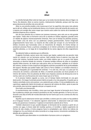 26 
Altair 
La estrella llamada Altair está tan lejos que su luz tarda más de dieciséis años en llegar a la Tierra. No obstante, Altair es vecina nuestra, relativamente hablando, porque solo hay unas pocas docenas de estrellas más cerca del sol. 
Altair es una estrella estable y más masiva que el sol. Su superficie, dos veces más caliente que la del sol, refleja una luz totalmente blanca, sin el menor rastro del amarillo de nuestro sol, y expulsa una energía diez veces mayor que nuestro astro sobre los rostros de la bandada de planetas dispersos de su sistema. 
Seis de esos planetas de su sistema son jovianos inmensos, pero solo uno es más grande que Júpiter. Todos ellos se formaron cerca de su estrella en órbitas angulares, girando como un rebaño de pájaros monstruosamente inmensos. Pero con el tiempo los planetas jovianos, que tiraban unos de otros con sus poderosos campos gravitacionales, fueron emigrando progresivamente hacia fuera. La mayoría de ellos acabó por encajar en una formación de órbitas circulares que funcionaba como un mecanismo de relojería. Al mismo tiempo se producían procesos físicos y químicos complejos en el interior profundo e incandescente de aquellos planetas, y a lo largo de la tranquilidad de los eones algunos de ellos engendraron vida. 
No obstante había un planeta que era diferente. 
El gigante hinchado, quince veces más masivo que Júpiter, padecía de una peculiar mala suerte en relación con sus hermanos vecinos. Salió volando hacia el exterior muy lejos del centro del sistema, haciendo bucles sobre una órbita elíptica que en su punto más lejano alcanzaba un dominio helado de cometas. El planeta tardaba millones de años en completar aquella órbita enorme, de modo que cada pocos años sus hermanos, apiñados en el interior del sistema, recibían la visita inoportuna del gigante anómalo procedente de las profundidades del espacio. Mundos que podían haber sido como la Tierra rodaban y se echaban entonces a temblar, empujados por la gravedad del anómalo. Y no solo eso, sino que a su paso por los cinturones de cometas y asteroides de Altair, el anómalo provocaba una lluvia pesada en el interior del sistema. Para los planetas de Altair esos impactos asesinos de dinosaurios eran la norma; caían con una frecuencia cien veces mayor que en la Tierra. 
Si el proceso hubiera seguido su curso, con el tiempo habría terminado en una gran destrucción. A la larga el anómalo joviano habría arrasado a los más pequeños. O puede que se hubiera estrellado contra otro joviano: una catástrofe para ambos. O más probablemente, ese caprichoso vagabundo habría terminado por separarse del sistema de Altair, quizá al paso de otra estrella, para terminar vagando solo por un espacio sin sol. 
Pero hubo una intervención. 
El acontecimiento más increíble y único que tuvo lugar durante la formación de la Tierra fue la poderosa colisión que rompió la prototierra en dos mundos gemelos: la Tierra y la Luna. Durante unos días el brillo del mundo destruido fue tan fuerte que se vio a cientos de años luz de distancia. 
Aquellos que lo observaron tenían ojos sensibles a colores para los cuales no hay palabras en el lenguaje humano. Y no obstante siguieron observando: lo observaron todo por todas partes con paciencia e insistencia. Y captaron el nacimiento violento de la Tierra. 
También observaron lo que sucedió después: la formación de los océanos a partir de un cometa con agua, la breve edad del revoltijo químico, el increíble y rápido surgimiento de formas de vida simples, el lento progreso hacia la complejidad y por último los indicios de inteligencia. Era una historia de sobra conocida en su largo avance, únicamente cambiaban los detalles de un planeta a otro. 
Pero aquellos que observaban no consideraban el proceso como un «progreso».  