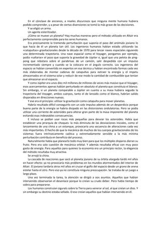 En el cónclave de ancianos, a niveles discursivos que ninguna mente humana hubiera podido comprender, y a pesar de ciertas disensiones se tomó la más grave de las decisiones. 
Y se eligió un arma. 
Un agente esterilizador. 
¿Cómo se mueve un planeta? Hay muchas maneras pero el método utilizado en Altair era perfectamente comprensible para los seres humanos. 
Era precisamente la tremenda perturbación que suponía el paso del anómalo joviano lo que hacía de él un planeta tan útil. Los ingenieros humanos habían estado utilizando las «catapultas» gravitacionales desde la década de 1970 para lanzar naves espaciales siguiendo una determinada trayectoria. Una nave espacial como el Voyager, pongamos por ejemplo, podía «saltarse» el pozo que suponía la gravedad de Júpiter e, igual que una pelota de ping- pong que rebotara sobre el parabrisas de un camión, salir despedida con un impulso incrementado siempre y cuando se la colocara en el ángulo correcto. Los ingenieros del espacio se habían convertido en expertos en esa técnica y habían encontrado formas cada vez más elaboradas de montar cadenas de catapultas para extraer la energía y el ímpetu almacenados en el sistema solar y reducir de ese modo la cantidad de combustible que tenían que almacenar en el espacio. 
Y como Júpiter era unos diez mil millones de millones de veces más masivo que el Voyager, esos acercamientos apenas habían perturbado en absoluto el planeta que constituía el blanco. Sin embargo, si un planeta comparable a Júpiter en cuanto a su masa hubiera seguido la trayectoria del Voyager, ambos cuerpos, tanto el de lanzado como el blanco, habrían salido disparados en direcciones nuevas. 
Y ese era el principio: utilizar la gravitación como catapulta para mover planetas. 
Habría resultado difícil conseguirlo con un solo impulso además de un desperdicio porque buena parte de la energía se habría disipado en las distorsiones ondulatorias. Pero se podía utilizar una corriente de asteroides para alterar gran parte de la masa imponente del planeta evitando esas indeseables consecuencias. 
E incluso se podían usar rocas más pequeñas para desviar los asteroides. Había que establecer una jerarquía de choques: la más diminuta de las desviaciones iniciales, como el lanzamiento de una china a un estanque, provocaría una secuencia de alteraciones cada vez más importantes. El hecho de que la mecánica de muchos de los cuerpos gravitacionales de los sistemas fuera intrínsecamente caótica y extremadamente sensible a la más mínima perturbación contribuía en beneficio del proceso. 
Naturalmente había que planearlo todo muy bien para que los múltiples disparos dieran su fruto. Pero era solo cuestión de mecánica orbital. Y además resultaba eficaz con muy poco gasto de energía. Para aquellos para quienes la economía era un principio rector, la elegancia del método resultaba muy atractiva. 
Se arrojó la china. 
La cascada de reacciones que sacó al planeta joviano de su órbita alargada tardó mil años en hacer efecto: ya no provocaría más problemas en los mundos atormentados del interior de Altair. El joviano tardaría otros mil años en cruzar el golfo del espacio desde un grano de arena estelar hasta el otro. Pero eso ya no constituía ninguna preocupación. Se trataba de un juego a largo plazo. 
Una vez terminada la tarea, la atención se dirigió a oos asuntos. Aquellos que habían intervenido observarían el desenlace porque lo creían su crudo deber. Pero había tiempo de sobra para prepararse. 
Los humanos construían zigurats sobre la Tierra para venerar al sol, al que creían un dios. Y sin embargo su destino estaba sellado. O eso creían aquellos que habían intervenido en él. 
 