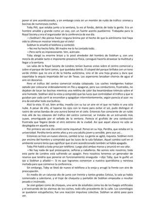 poner el aire acondicionado, y sin embargo creía oír un montón de ruido de tráfico: sirenas y bocinas de numerosos coches. 
Toby Pitt, que estaba junto a la ventana, la vio al fondo, detrás de toda la gente. Era un hombre amable y grande como un oso, con un fuerte acento pueblerino. Trabajaba para la Royal Society y era el organizador de la conferencia de ese día. 
—¡Siobhan! ¡No pienso hacer ninguna broma por el hecho de que la astrónoma real haya sido la última en mostrar interés por el cielo! 
Siobhan le enseñó el teléfono y contestó: 
—No me ha hecho falta. Mi madre me lo ha contado todo. 
—Pero verlo es impresionante. Ven, acércate. 
Toby alargó su enorme brazo y lo posó alrededor del hombro de Siobhan y, con una mezcla de amable tacto e imponente presencia física, consiguió hacerla atravesar la multitud y llegar a la ventana. 
Las salas de la Royal Society de Londres tenían buenas vistas sobre el centro comercial y sobre el parque de Saint James, que quedaba detrás. El césped del parque brillaba con un tono verde chillón que no era el de la hierba autóctona, sino el de una hoja gruesa y dura que soportaba la sequía importada del sur de Texas. Los aspersores lanzaban chorros de agua al aire sin descanso. 
Pero el tráfico del centro comercial estaba colapsado. Los coches inteligentes habían optado por colocarse ordenadamente en fila y apagarse, pero sus conductores, frustrados, no dejaban de tocar las bocinas mientras una neblina de calor iba levantándose trémula sobre el aire húmedo. Siobhan alzó la vista y comprobó que las luces que controlaban el tráfico y que lo guiaban por cada carril se encendían y apagaban intermitentemente, según parecía al azar: no era de extrañar todo ese bullicio. 
Alzó la vista. El sol, bien arriba, invadía con su luz un aire en el que no había ni una sola nube. A pesar de ello, al taparse los ojos con la mano para evitar el sol, pudo distinguir el rastro de varias bandas de una aurora boreal en el cielo. Entonces fue consciente de un ruido más allá de los cláxones del tráfico del centro comercial; se trataba de un estruendo más suave, amortiguado por el sellado de la ventana. Parecía el gruñido de una conducción frustrada que llegara desde el otro extremo de la ciudad. Así que aquel atasco no solo se desplegaba en aquella zona. 
Por primera vez ese día sintió cierta inquietud. Pensó en su hija, Perdita, que estaba en la universidad. Perdita tenía veinte años y era una adulta joven y sensible, pero aun así... 
Entonces se hizo un nuevo silencio, cambió la luz. La gente se agitó, inquieta. Siobhan miró por encima del hombro y comprobó que las luces de la sala fallaban. Aquel cambio sutil en el ambiente sonoro tenía que significar que el aire acondicionado también se había apagado. 
Toby Pitt habló a toda prisa por teléfono. Luego alzó ambas manos y anunció en voz alta: 
—No hay nada de qué preocuparse, señoras y caballeros. No somos solo nosotros; toda esta parte de Londres está sufriendo un apagón. Pero nosotros tenemos un generador de reserva que tendría que ponerse en funcionamiento enseguida —dijo Toby, que le guiñó un ojo a Siobhan y añadió—: Si es que logramos convencer a nuestra queridísima y nerviosa invitada para que comience la conferencia. 
Sin embargo, Toby se llevó de nuevo el teléfono a la oreja y arrugó la frente con aire de preocupación. 
En medio de un caluroso día de junio con treinta y tantos grados Celsius, la sala ya había comenzado a calentarse, y el traje de chaqueta y pantalón de Siobhan empezaba a resultar pesado e incómodo. 
Se oían golpes como de choques, una serie de estallidos como los de los fuegos artificiales y el estruendo de las alarmas de los coches, todo ello procedente de la calle. Los cosmólogos se quedaron estupefactos; fue una reacción impulsiva colectiva. Siobhan se abrió paso para ver.  