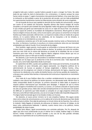 arreglarlo todo para «volver» cuando hubiera pasado lo peor a recoger los frutos. No cabía duda de que nadie les daría la bienvenida a los «crionautas», ni siquiera aunque las cosas fueran viento en popa. Y, según el pronóstico más pesimista de Siobhan, si las cosas iban mal y la civilización se derrumbaba a pesar de la protección del escudo, casi con toda probabilidad los supervivientes hambrientos usarían los hibernáculos como almacén de carne congelada... 
Era tal el grado de locura que captaba la atención de los medios de comunicación, aunque por suerte no era todavía tan frecuente. Aquellos últimos días fueron testigos de mucha estupidez y corrupción pero también de cierta dignidad. Había más gente que trataba de salvar lo que amaba que gente que destrozaba las cosas en un rapto de locura final. Los proyectos como la cúpula de Londres se inundaban de trabajadores voluntarios. Mucha gente se volvía hacia la religión en busca de solaz, como era de esperar, pero pocos se convertían en el tipo de fanático que había asesinado a Miriam Grec. La mayoría le rezaba a Dios en medio de un grave silencio, en la austera belleza de las catedrales, de las mezquitas y de los templos, o simplemente en la intimidad de sus corazones. 
El patetismo romántico por el fin del mundo evocaba mientras tanto un florecimiento de las artes. La literatura, la pintura, la escultura y la música producían obras de una intensidad arrebatadora por todo el mundo. Era el momento de las elegías. 
Pero también, según parecía, mucha gente se enfrentaba a la dureza del futuro con una tristeza íntima. La población del mundo estaba en declive. Se produjo una racha de suicidios, pero aun más triste era la noticia del descenso en picado de la natalidad. No era un buen momento para traer niños al mundo. Algunos líderes religiosos incluso decían que era un pecado procrear y que un niño que no existía no podía sufrir. 
No obstante, y por mucho que descendiera la natalidad mundial, apenas suponía un golpe comparado con las bajas que se producirían el día de la tormenta solar. Todo dependía del escudo, tal y como había dependido desde el principio. 
En septiembre de 2041, cuando solo quedaban siete meses para la tormenta, el escudo iba como siempre un poco retrasado, pero seguía avanzando. Los dirigentes políticos de la administración de Eurasia se pasaban el tiempo exigiéndole a Siobhan hechos, cifras, diagramas con los progresos con relación al tiempo, demostración de logros, esquemas que mostraran los obstáculos y los cuellos de botella futuros y las formas posibles de resolverlos... y de paso unas cuantas fotos bonitas e interesantes de la estructura imponente en crecimiento en la órbita. 
Pero nada de lo que Siobhan dijera iba a cambiar verdaderamente las cosas porque en realidad a esas alturas los políticos no tenían opciones: era demasiado tarde. Miriam Grec lo había comprendido desde el principio. Su primera actuación le había dado al proyecto el impulso político internacional que necesitaba para despegar. Y después de que la misma Miriam recogiera el torbellino de la cosecha, su sucesor, un sustituto colocado en aquel puesto tan alto con grandes prisas, había sido vencido estrepitosamente en las elecciones de octubre de 2040 por un oponente que había basado su campaña en un vago programa antiescudo. Pero tal y como Miriam había previsto, una vez en el cargo le había sido imposible desguazarlo. Y la lógica había funcionado igual en los Estados Unidos y en Eurasia. 
No obstante, al nuevo primer ministro no le caía simpática Siobhan. Ella seguía siendo clave como enlace de comunicaciones y en la cadena de la toma de decisiones que iban desde la tierra hasta la órbita. Pero dejó de pertenecer al círculo íntimo de los favoritos. Eso a ella no le molestó. Había llegado el momento de esforzarse al máximo y terminar el trabajo, no de besar culos, políticamente hablando. Y además, cuanto menos viera a los políticos, menos posibilidades de meter la pata. 
Pasado Saint Albans, siguió encontrándose con controles policiales. Por fin, después de algún que otro truco conduciendo ya por el interior de la ciudad, Siobhan llegó a la última barrera. Estaba instalada en la puerta Camden y era una de las diez grandes entradas colocadas en el perímetro de la circunferencia de la cúpula.  