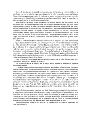Asomó la cabeza con curiosidad mientras esperaba en la cola; no había entrado en la cúpula por esa puerta todavía ninguna vez. La puerta, de color naranja luminoso, salpicada de focos reflectores y puestos armados de vigilancia, se alzaba como una ruina romana entre las casas corrientes y el desfile interminable de tiendas. La tersa piel de la cúpula se arqueaba a lo lejos contra el cielo de un azul descolorido de fondo. 
Naturalmente, la cúpula estaba inacabada; los últimos paneles de cerramiento no se instalarían hasta las horas finales para evitar que la ciudad se viera obligada a sobrevivir sin luz mucho tiempo. A pesar de todo, el inmenso esqueleto resultaba sorprendente. De hecho Siobhan no terminaba de descifrar cómo era la estructura porque estaba demasiado cerca de uno de los lados del enorme casco esférico como para apreciarlo. Era extraño y una lástima que uno de los mayores logros arquitectónios de Bretaña de todos los tiempos no fuera visible desde tierra: tal y como la tripulación del Aurora 1 había señalado con pesar acerca de los rasgos característicos de Marte, desde cerca eran sencillamente demasiado grandes como para apreciarlos. 
Pero si se contemplaba desde el aire se veía muy bien lo magnífica que era la estructura de la cúpula. Tenía una forma circular casi perfecta, medía unos nueve kilómetros de diámetro y el centro recaía exactamente sobre Trafalgar Square, pero alcanzaba hasta la torre de Londres por el lado este de la antigua muralla romana y por el oeste hasta el West End. Atravesaba Hyde Park por en medio e incluía el Albert Memorial y los grandes museos de South Kensington. Por el norte cubría King’s Cross y Regent’s Park, adonde se dirigía Siobhan en ese momento, y por el sur llegaba más allá del río hasta Elephant, Castle y aún más lejos. Resultaba de lo más apropiado que la cúpula protegiera un trecho del Támesis, pensó Siobhan, porque el río siempre había sido el alma de la ciudad. 
Todo londinense, con una alegría y una falta de respeto característica, llamaba a ese gran triunfo de la arquitectura la «Tapa de la Lata». 
Por fin dejaron entrar a Siobhan por la puerta. Había señales de advertencia para que encendiera las luces. 
La vista del repentino crepúsculo bajo el techo de la cúpula era impresionante. Los pilares de sujeción se alzaban desde el suelo como esbeltos troncos de árbol bajo un dosel silvestre y parecía como si surgieran incoherentemente de una capa de casas, pisos, oficinas, catedrales, ministerios y palacios londinenses. Por encima, el cielo estaba oscuro entre tanto andamio y puntal, borroso por la distancia. Los helicópteros y los dirigibles volaban justo por debajo de la curvatura del techo. Todo ello estaba iluminado por la pálida luz de sol que se filtraba por los huecos abiertos del techo. La perspectiva participaba de esa sensación que producen las ruinas antiguas e inmensas: un lugar repleto de pilares y curvas elegantes, los restos de un imperio desaparecido, tal vez. Pero por todas partes se levantaban grúas como esqueletos de dinosaurios, que no paraban de construir y construir. Se trataba de un vistazo al futuro, no al pasado. 
Las predicciones acerca del resultado que daría el escudo eran todavía inciertas, incluso en el supuesto más optimista de todos, y tampoco estaba en absoluto claro hasta qué punto sería de utilidad una defensa tan enorme como la cúpula. Sin embargo, los proyectos como ese eran tanto una expresión de la voluntad popular como de la necesidad de la defensa civil. Si el mundo sobrevivía, Siobhan esperaba que la Tapa de la Lata, o al menos su esqueleto, quedara intacta como recuerdo de lo que la gente podía llegar a hacer cuando se unía. 
Siguió conduciendo bajo el ocaso artificial y se concentró en el tráfico sin hacer caso del cielo arquitectónico. 
 