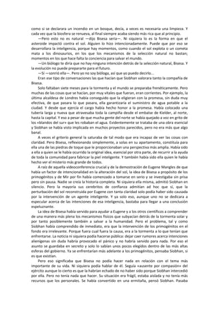 como si se declarara un incendio en un bosque, decía, a veces es necesaria una limpieza. Y cada vez que la biosfera se renueva, al final siempre acaba siendo más rica que al principio. 
—Pero esto no es natural —dijo Bisesa seria—. Ni siquiera lo es la forma en que el asteroide impactó contra el sol. Alguien lo hizo intencionadamente. Puede que por eso se desarrollara la inteligencia, porque hay momentos, como cuando el sol explota o un cometa mata a los dinosaurios, en los que los mecanismos de la selección natural no bastan; momentos en los que hace falta la conciencia para salvar el mundo. 
—Un biólogo te diría que no hay ninguna intención detrás de la selección natural, Bisesa. Y la evolución no puede prepararte para el futuro. 
—Sí —sonrió ella—. Pero yo no soy bióloga, así que yo puedo decirlo... 
Eran ese tipo de conversaciones las que hacían que Siobhan valorara tanto la compañía de Bisesa. 
Solo faltaban siete meses para la tormenta y el mundo se preparaba frenéticamente. Pero muchas de las cosas que se hacían, por muy vitales que fueran, eran corrientes. Por ejemplo, la última alcaldesa de Londres había conseguido que la eligieran con la promesa, sin duda muy efectiva, de que pasara lo que pasara, ella garantizaría el suministro de agua potable a la ciudad. Y desde que ejercía el cargo había hecho honor a la promesa. Había colocado una tubería larga y nueva que atravesaba toda la campiña desde el embalse de Kielder, al norte, hasta la capital. Y eso a pesar de que mucha gente del norte se había quejado a voz en grito de los «blandos del sur» que les robaban el agua. Evidentemente se trataba de una obra esencial y Siobhan se había visto implicada en muchos proyectos parecidos, pero no era más que algo banal. 
A veces el griterío general la saturaba de tal modo que era incapaz de ver las cosas con claridad. Pero Bisesa, reflexionando simplemente, a solas en su apartamento, constituía para ella una de las piedras de toque que le proporcionaban una perspectiva más amplia. Había sido a ella a quien se le había ocurrido la original idea, esencial por otra parte, de recurrir a la ayuda de toda la comunidad para fabricar la piel inteligente. Y también había sido ella quien le había hecho ver el misterio más grande de todos. 
A raíz de aquella videoconferencia crucial y de la demostración de Eugene Mangles de que había un factor de intencionalidad en la alteración del sol, la idea de Bisesa a propósito de los primogénitos y de Mir por fin había comenzado a tomarse en serio y se investigaba sin prisa pero sin pausa. Nadie se creía la historia completa. Ni siquiera ella misma, admitió Siobhan en silencio. Pero la mayoría sus cerebritos de confianza admitían ad hoc que sí, que la perturbación del sol reconstruida por Eugene con tanta claridad solo podía haber sido causada por la intervención de un agente inteligente. Y ya solo eso, aunque uno no se dedicara a especular acerca de las intenciones de esa inteligencia, bastaba para llegar a una conclusión espeluznante. 
La idea de Bisesa había servido para ayudar a Eugene y a los otros científicos a comprender de una manera más plena los mecanismos físicos que subyacían detrás de la tormenta solar y por tanto posiblemente también a salvar a la humanidad. Pero el problema, tal y como Siobhan había comprendido de inmediato, era que la intervención de los primogénitos en el fondo era irrelevante. Porque fuera cual fuera la causa, era a la tormenta a lo que tenían que enfrentarse. La noticia ni siquiera podía hacerse pública: dejar caer rumores acerca intenciones alienígenas sin duda habría provocado el pánico y no habría servido para nada. Por eso el asunto se guardaba en secreto y solo lo sabían unos pocos elegidos dentro de las más altas esferas del gobierno. Ya se enfrentarían más adelante a los primogénitos, pensaba Siobhan, si es que existían. 
Pero eso significaba que Bisesa no podía hacer nada en relación con el tema más importante de su vida. Ni siquiera podía hablar de él. Seguía «ausente por compasión» del ejército aunque lo cierto es que la habrían echado de no haber sido porque Siobhan intercedió por ella. Pero no tenía nada que hacer. Su situación era frágil, estaba aislada y no tenía más recursos que los personales. Se había convertido en una ermitaña, pensó Siobhan. Pasaba  