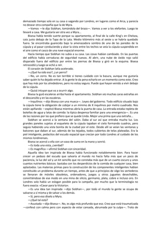 demasiado tiempo sola en su casa o vagando por Londres, en lugares como el Arca, y parecía no desear otra compañía que la de Myra. 
—Vamos —le dijo Siobhan, tomándola del brazo—. Vamos a ver a los elefantes. Luego te llevaré a casa. Me gustaría ver otra vez a Myra... 
Bisesa había tenido suerte porque su apartamento, al final de la calle King’s en Chelsea, caía justo debajo de la Tapa de la Lata. Medio kilómetro más al oeste y se habría quedado fuera. Se encontraba guarecido bajo la amenazadora sombra de una de las paredes de la cúpula y al pasar conduciendo y alzar la vista entre los techos se veía la cúpula suspendida en el aire como el casco de una nave espacial enorme. 
Hacía tiempo que Siobhan no subía a su casa. Las cosas habían cambiado. En las puertas del edificio había cerraduras de seguridad nuevas. Al abrir, una nube de óxido rojo salió disparado fuera del edificio por entre las piernas de Bisesa y giró en la esquina. Bisesa retrocedió y luego se echó a reír. 
El corazón de Siobhan latía acelerado. 
—¿Qué ha sido eso?, ¿un perro? 
—No, un zorro. No es tan terrible si tienes cuidado con la basura, aunque me gustaría saber quién lo ha dejado entrar. A la gente le da pena echarlo en un momento como este. Creo que hay más por los alrededores, pero no estoy segura. Puede que hayan venido a vivir debajo de la cúpula. 
—Quizá intuyan que va a ocurrir algo. 
Bisesa la guió escaleras arriba hasta el apartamento. Siobhan vio muchas caras extrañas en el descansillo y en las escaleras. 
—Inquilinos —dijo Bisesa con una mueca—. Leyes del gobierno. Todo edificio situado bajo la cúpula tiene la obligación de cobijar a un mínimo de X inquilinos por metro cuadrado. Nos están apiñando —explicó Bisesa mientras abría la puerta de casa. La entrada estaba repleta de botellas de agua y latas de comida: la típica despensa familiar para una emergencia—. Es una de las razones por las que prefiero que se quede Linda. Mejor una prima que una extraña... 
Siobhan se acercó a la ventana del salón. Daba al sur así que entraba mucha luz. Los grandes paneles sujetos al esqueleto de la cúpula tapaban el cielo formando cuadros, pero seguía habiendo una vista bonita de la ciudad por el este. Desde allí se veían las ventanas y balcones que daban al sur, además de los tejados, todos cubiertos de telas plateadas. Era la piel inteligente, pedacitos del escudo espacial que crecían por todo Londres al cuidado de los mismos londinenses. 
Bisesa se acercó a ella con un vaso de zumo en la mano y sonrió. 
—Es toda una vista, ¿verdad? 
—Es magnífica —afirmó Siobhan con sinceridad. 
Aquella idea tan inspirada de Bisesa había funcionado notablemente bien. Para hacer crecer un pedazo del escudo que salvaría al mundo no hacía falta más que un poco de paciencia, la luz del sol y un kit sencillo que no constaba más que de un cuarto oscuro y unos cuantos nutrientes básicos: bastaba con los desperdicios de la comida de cualquier casa, bien aplastados. Las materias primas para la construcción de los componentes inteligentes habían constituido un problema durante un tiempo, antes de que a principios de silgo los vertederos se llenaran de móviles obsoletos, ordenadores, juegos y otros juguetes desechables, convirtiéndose de ese modo en una mina de silicio, germanio, plata, cobre e incluso oro. En Londres solo había un eslogan posible para la campaña, por mucho que la terminología no fuera exacta: «Cavar para la Victoria». 
—Es una idea tan inspirada —dijo Siobhan—, por todo el mundo la gente se ocupa de salvarse a sí misma y de salvar a los demás. 
—Sí, pero eso díselo a Myra. 
—¿Qué tal está? 
—Asustada —dijo Bisesa—. No, es algo más profundo que eso. Creo que está traumatizada —confesó con calma pero con aspecto de estar cansada, abrumada por la culpa—. Trato de  