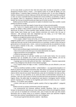 ver las cosas desde su punto de vista. Solo tiene doce años. Cuando era pequeña su madre desaparecía durante meses y meses... y de repente vuelve no se sabe de dónde, con una mirada oblicua. Y entonces llega la amenaza de la tormenta solar. Es una chica inteligente, Siobhan. Comprende las noticias. Sabe que el 20 de abril todo esto, todo lo que forma parte de su vida, sus cosas, la pantalla táctil, las estrellas de la música sintética, sus pantallas, sus libros, sus juguetes, todo va a desaparecer. Bastante tenía ya con que yo desapareciera todo el tiempo. No creo que me perdone jamás por dejar que el mundo se acabe. 
Siobhan pensó en Perdita, que parecía no captar en absoluto lo que iba a suceder; o quizá prefería no hacerse a la idea. 
—Puede que sea mejor que negarlo. A pesar de que no haya consuelo posible. 
—No. Y para mí ni siquiera queda el de la religión. Dios jamás me importó demasiado. Aunque he pillado a Myra viendo la elección del nuevo Papa —dijo Bisesa. Después de la destrucción de Roma, el último pontífice había decidido continuar su labor en Boston. De todos modos hacía tiempo que la gran diócesis americana era mucho más rica que el Vaticano—. Me preocupa toda esta religiosidad que nos rodea, ¿a ti no? Todos esos adoradores del sol que salen ahora del armario. 
Siobhan se encogió de hombros antes de contestar: 
—Yo lo acepto. ¿Sabes? Incluso allí arriba, en el mismo escudo, la gente reza mucho. Las religiones pueden servir a un propósito social, pueden unirnos en torno a un objetivo común. Puede que fuera por eso por lo que evolucionaron en un principio. A nadie le hace mal que la gente piense en el escudo como... mmm... como en la construcción de una catedral en el cielo. Eso les ayuda a soportar el día a día... —comentó Siobhan con una sonrisa—. Ya esté Dios observándonos o no. 
Pero el rostro de Bisesa seguía manteniendo una expresión sombría. 
—Dios no lo sé, pero sé de otros que sí nos están observando. Eso seguro. 
—Sigues pensando en los primogénitos —dijo Siobhan. 
—¿Cómo no voy a pensar en ellos? 
Se sentaron juntas en el sofá bien mullido con el café recién hecho. Era una escena doméstica que no encajaba con el tema de conversación, pensó Siobhan, uno de los descubrimientos filosóficos más profundos que jamás se hubieran hecho. 
—Supongo que se trata del sueño de hace años —dijo Siobhan—. Llevamos especulando sobre si hay inteligencia más allá de la Tierra desde los griegos. 
—Yo ni siquiera ahora me hago a la idea —contestó Bisesa con aire distante y una cara demacrada. 
—Para los científicos también es difícil —señaló Siobhan—. Los argumentos basados en el diseño se pasaron de moda hace trescientos años. Me refiero a construir la teoría del universo suponiendo que fue diseñado con un propósito consciente. En concreto fue Darwin quien clavó el último clavo de ese ataúd. Naturalmente, antes de él el diseñador de moda era Dios, no E. T. Pensar en esos términos va en contra de todo el entrenamiento racional de un científico. Y por eso es por lo que mi instinto me decía que tenía que ponerte en contacto con Eugene, Bisesa. No podía dejar de preguntarme qué pasaría si conseguías hacerle cambiar opinión. Supongo que mi instinto no me engañaba, pero ahora me siento muy rara —suspiró Siobhan—. Es un placer, pero culpable. 
—¿Cómo crees que se lo tomará la gente cuando al final se haga público? —preguntó Bisesa. 
Siobhan escrutó sus propios sentimientos antes de responder: 
—Las consecuencias son inmensas: políticas, sociales, filosóficas. Todo va a cambiar. Aunque no descubramos nada más que a esas criaturas que tú llamas los primogénitos, Bisesa, y sea cual sea el resultado de la tormenta solar, solo el hecho de saber que ellos existen demuestra que no somos únicos en el universo. Cualquier futuro que queramos imaginar ahora tiene que contener la posibilidad de otros seres inteligentes. 
—Yo creo que la gente tiene derecho a saberlo —dijo Bisesa.  