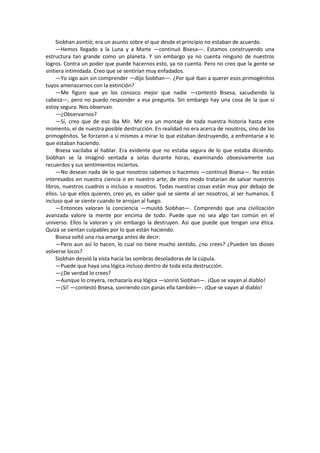 Siobhan asintió; era un asunto sobre el que desde el principio no estaban de acuerdo. 
—Hemos llegado a la Luna y a Marte —continuó Bisesa—. Estamos construyendo una estructura tan grande como un planeta. Y sin embargo ya no cuenta ninguno de nuestros logros. Contra un poder que puede hacernos esto, ya no cuenta. Pero no creo que la gente se sintiera intimidada. Creo que se sentirían muy enfadados. 
—Yo sigo aún sin comprender —dijo Siobhan—. ¿Por qué iban a querer esos primogénitos tuyos amenazarnos con la extinción? 
—Me figuro que yo los conozco mejor que nadie —contestó Bisesa, sacudiendo la cabeza—, pero no puedo responder a esa pregunta. Sin embargo hay una cosa de la que sí estoy segura. Nos observan. 
—¿Observarnos? 
—Sí, creo que de eso iba Mir. Mir era un montaje de toda nuestra historia hasta este momento, el de nuestra posible destrucción. En realidad no era acerca de nosotros, sino de los primogénitos. Se forzaron a sí mismos a mirar lo que estaban destruyendo, a enfrentarse a lo que estaban haciendo. 
Bisesa vacilaba al hablar. Era evidente que no estaba segura de lo que estaba diciendo. Siobhan se la imaginó sentada a solas durante horas, examinando obsesivamente sus recuerdos y sus sentimientos inciertos. 
—No desean nada de lo que nosotros sabemos o hacemos —continuó Bisesa—. No están interesados en nuestra ciencia o en nuestro arte; de otro modo tratarían de salvar nuestros libros, nuestros cuadros o incluso a nosotros. Todas nuestras cosas están muy por debajo de ellos. Lo que ellos quieren, creo yo, es saber qué se siente al ser nosotros, al ser humanos. E incluso qué se siente cuando te arrojan al fuego. 
—Entonces valoran la conciencia —musitó Siobhan—. Comprendo que una civilización avanzada valore la mente por encima de todo. Puede que no sea algo tan común en el universo. Ellos la valoran y sin embargo la destruyen. Así que puede que tengan una ética. Quizá se sientan culpables por lo que están haciendo. 
Bisesa soltó una risa amarga antes de decir: 
—Pero aun así lo hacen, lo cual no tiene mucho sentido, ¿no crees? ¿Pueden los dioses volverse locos? 
Siobhan desvió la vista hacia las sombras desoladoras de la cúpula. 
—Puede que haya una lógica incluso dentro de toda esta destrucción. 
—¿De verdad lo crees? 
—Aunque lo creyera, rechazaría esa lógica —sonrió Siobhan—. ¡Que se vayan al diablo! 
—¡Sí! —contestó Bisesa, sonriendo con ganas ella también—. ¡Que se vayan al diablo! 
 
