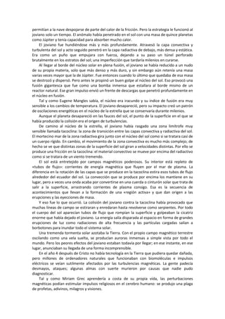 permitían a la nave despojarse de parte del calor de la fricción. Pero la estrategia le funcionó al joviano solo un tiempo. El anómalo había penetrado en el sol con una masa de quince planetas como Júpiter y tenía capacidad para absorber mucho calor. 
El joviano fue hundiéndose más y más profundamente. Atravesó la capa convectiva y turbulenta del sol y acto seguido penetró en la capa radiactiva de debajo, más densa y estática. Era como un puño que empujara con fuerza, dejando a su paso un túnel perforado brutalmente en los estratos del sol; una imperfección que tardaría milenios en curarse. 
Al llegar al borde del núcleo solar en plena fusión, el joviano se había reducido a un nudo de su propia materia, solo que más denso y más duro, y sin embargo aún retenía una masa varias veces mayor que la de Júpiter. Fue entonces cuando lo último que quedaba de esa masa se destrozó y dispersó. Pero antes le propinó un buen golpe al núcleo del sol. Eso provocó una fusión gigantesca que fue como una bomba inmensa que estallara al borde mismo de un reactor natural. Ese gran impulso envió un frente de descargas que penetró profundamente en el núcleo en fusión. 
Tal y como Eugene Mangles sabía, el núcleo era iracundo y su índice de fusión era muy sensible a los cambios de temperatura. El joviano desapareció, pero su impacto creó un patrón de oscilaciones energéticas en el núcleo de la estrella que se conservaría durante milenios. 
Aunque el planeta desapareció en las fauces del sol, el punto de la superficie en el que se había producido la colisión era el origen de turbulencias. 
De camino al núcleo de la estrella, el joviano había rasgado una zona limítrofe muy sensible llamada tacoclina: la zona de transición entre las capas convectiva y radiactiva del sol. El mortecino mar de la zona radiactiva gira junto con el núcleo del sol como si se tratara casi de un cuerpo rígido. En cambio, el movimiento de la zona convectiva es mucho más complejo; de hecho se ve que distintas zonas de la superficie del sol giran a velocidades distintas. Por ello se produce una fricción en la tacoclina: el material convectivo se mueve por encima del radiactivo como si se tratara de un viento tremendo. 
El sol está entretejido por campos magnéticos poderosos. Su interior está repleto de «tubos de flujo»: corrientes de energía magnética que fluyen por el mar de plasma. La diferencia en la rotación de las capas que se produce en la tacoclina estira esos tubos de flujo alrededor del ecuador del sol. La convección que se produce por encima los mantiene en su lugar, pero a veces una onda acaba por convertirse en una cuerda o cinturón solar que trata de salir a la superficie, arrastrando corrientes de plasma consigo. Esa es la secuencia de acontecimientos que llevan a la formación de una «región activa» y que dan origen a las erupciones y las eyecciones de masa. 
Y eso fue lo que ocurrió. La colisión del joviano contra la tacoclina había provocado que muchas líneas de campo se estiraran y enredaran hasta revolverse como serpientes. Por todo el cuerpo del sol aparecían tubos de flujo que rompían la superficie y golpeaban la cicatriz enorme que había dejado el joviano. La energía salía disparada al espacio en forma de grandes erupciones de luz como radiaciones de alta frecuencia y las partículas cargadas salían a borbotones para inundar todo el sistema solar. 
Una tremenda tormenta solar azotaba la Tierra. Con el propio campo magnético terrestre oscilando como una vela suelta, se producían auroras inmensas a simple vista por todo el mundo. Pero los peores efectos del joviano estaban todavía por llegar; en ese instante, en ese lugar, anunciaban su llegada de una forma incomprensible. 
En el año 4 después de Cristo no había tecnología en la Tierra que pudiera quedar dañada, pero millones de ordenadores naturales que funcionaban con biomoléculas e impulsos eléctricos se veían sutilmente afectados por las turbulencias magnéticas. La gente padecía desmayos, ataques; algunas almas con suerte murieron por causas que nadie pudo diagnosticar. 
Tal y como Miriam Grec aprendería a costa de su propia vida, las perturbaciones magnéticas podían estimular impulsos religiosos en el cerebro humano: se produjo una plaga de profetas, adivinos, milagros y visiones.  