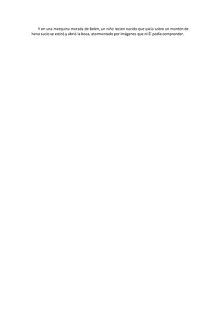 Y en una mezquina morada de Belén, un niño recién nacido que yacía sobre un montón de heno sucio se estiró y abrió la boca, atormentado por imágenes que ni Él podía comprender. 
 