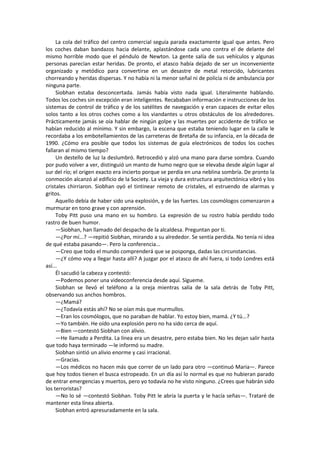 La cola del tráfico del centro comercial seguía parada exactamente igual que antes. Pero los coches daban bandazos hacia delante, aplastándose cada uno contra el de delante del mismo horrible modo que el péndulo de Newton. La gente salía de sus vehículos y algunas personas parecían estar heridas. De pronto, el atasco había dejado de ser un inconveniente organizado y metódico para convertirse en un desastre de metal retorcido, lubricantes chorreando y heridas dispersas. Y no había ni la menor señal ni de policía ni de ambulancia por ninguna parte. 
Siobhan estaba desconcertada. Jamás había visto nada igual. Literalmente hablando. Todos los coches sin excepción eran inteligentes. Recababan información e instrucciones de los sistemas de control de tráfico y de los satélites de navegación y eran capaces de evitar ellos solos tanto a los otros coches como a los viandantes u otros obstáculos de los alrededores. Prácticamente jamás se oía hablar de ningún golpe y las muertes por accidente de tráfico se habían reducido al mínimo. Y sin embargo, la escena que estaba teniendo lugar en la calle le recordaba a los embotellamientos de las carreteras de Bretaña de su infancia, en la década de 1990. ¿Cómo era posible que todos los sistemas de guía electrónicos de todos los coches fallaran al mismo tiempo? 
Un destello de luz la deslumbró. Retrocedió y alzó una mano para darse sombra. Cuando por pudo volver a ver, distinguió un manto de humo negro que se elevaba desde algún lugar al sur del río; el origen exacto era incierto porque se perdía en una neblina sombría. De pronto la conmoción alcanzó al edificio de la Society. La vieja y dura estructura arquitectónica vibró y los cristales chirriaron. Siobhan oyó el tintinear remoto de cristales, el estruendo de alarmas y gritos. 
Aquello debía de haber sido una explosión, y de las fuertes. Los cosmólogos comenzaron a murmurar en tono grave y con aprensión. 
Toby Pitt puso una mano en su hombro. La expresión de su rostro había perdido todo rastro de buen humor. 
—Siobhan, han llamado del despacho de la alcaldesa. Preguntan por ti. 
—¿Por mí...? —repitió Siobhan, mirando a su alrededor. Se sentía perdida. No tenía ni idea de qué estaba pasando—. Pero la conferencia... 
—Creo que todo el mundo comprenderá que se posponga, dadas las circunstancias. 
—¿Y cómo voy a llegar hasta allí? A juzgar por el atasco de ahí fuera, si todo Londres está así... 
Él sacudió la cabeza y contestó: 
—Podemos poner una videoconferencia desde aquí. Sígueme. 
Siobhan se llevó el teléfono a la oreja mientras salía de la sala detrás de Toby Pitt, observando sus anchos hombros. 
—¿Mamá? 
—¿Todavía estás ahí? No se oían más que murmullos. 
—Eran los cosmólogos, que no paraban de hablar. Yo estoy bien, mamá. ¿Y tú...? 
—Yo también. He oído una explosión pero no ha sido cerca de aquí. 
—Bien —contestó Siobhan con alivio. 
—He llamado a Perdita. La línea era un desastre, pero estaba bien. No les dejan salir hasta que todo haya terminado —le informó su madre. 
Siobhan sintió un alivio enorme y casi irracional. 
—Gracias. 
—Los médicos no hacen más que correr de un lado para otro —continuó Maria—. Parece que hoy todos tienen el busca estropeado. En un día así lo normal es que no hubieran parado de entrar emergencias y muertos, pero yo todavía no he visto ninguno. ¿Crees que habrán sido los terroristas? 
—No lo sé —contestó Siobhan. Toby Pitt le abría la puerta y le hacía señas—. Trataré de mantener esta línea abierta. 
Siobhan entró apresuradamente en la sala.  