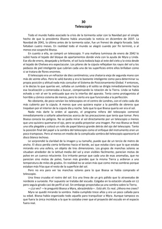 30 
Telescopio 
Todo el mundo había asociado la crisis de la tormenta solar con la Navidad por el simple hecho de que la presidenta Álvarez había anunciado la noticia en diciembre de 2037. La Navidad de 2041, la última antes de la tormenta solar, fue un frenesí de alegría forzada. Solo faltaban cuatro meses. En realidad todo el mundo se alegró cuando por fin terminó, o al menos eso sospechó Bisesa. 
En cuanto a ella, se compró un telescopio. Y una mañana luminosa de enero de 2042 lo subió hasta el tejado del bloque de apartamentos donde vivía con la ayuda de Myra y Linda. Ese día de enero, despejado y brillante, el sol lucía todavía bajo al este del cielo y la vista desde el tejado de Chelsea era espectacular. Los pilares de la cúpula reflejaban los rayos del sol y los pedazos de piel inteligente que cubrían cada una de las superficies entre ellos brillaban como si se tratara de flores enormes. 
El telescopio era un refractor de diez centímetros; una chatarra vieja de segunda mano con más de veinte años. Pero le salió barato y era lo bastante inteligente como para determinar su propia posición y altitud nada más consultar el Sistema de Posicionamiento Global. Y entonces, si le decías lo que querías ver, soltaba un zumbido y él solito se dirigía inmediatamente hacia esa localización y comenzaba a buscar, compensando la rotación de la Tierra. Linda se había echado a reír al ver lo anticuada que era la interfaz del aparato. Tenía como protagonista al horrible y cómico sistema de menús, pero lo cierto era que funcionaba a la perfección. 
No obstante, de poco servían los telescopios en el centro de Londres, con el cielo cada día más cubierto por la cúpula. A menos que uno quisiera espiar a la pandilla de obreros que trepaban por el interior de la cúpula día y noche. Solo que lo que Bisesa quería ver era el sol. 
Nada más darle la orden al aparato, el programa niñera del telescopio comenzó inmediatamente a soltarle advertencias acerca de las precauciones que tenía que tomar. Pero Bisesa conocía los peligros. No se podía mirar al sol directamente por un telescopio a menos que uno quisiera quemarse el ojo, pero se podía proyectar una imagen. Por eso Bisesa se llevó una silla plegable y colocó un rollo de papel blanco grande detrás del ojo del telescopio. Tanto la posición final del papel a la sombra del telescopio como el enfoque del instrumento eran un poco tramposos. Pero al menos en medio de la complicada sombra del telescopio aparecería el disco blanco lechoso. 
Le sorprendió la claridad de la imagen y su tamaño, puede que de un tercio de metro de ancho. El disco perdía cierta brillantez hacia el borde, así que estaba claro que lo que estaba mirando era una esfera, un objeto de tres dimensiones. Los grupos de manchas solares se situaban alrededor de la latitud media del sol y eran visibles fácilmente; parecían motas de polvo en un cuenco reluciente. Era irritante pensar que cada una de esas anomalías, que no parecían sino motas de polvo, fueran más grandes que la misma Tierra y ardieran a una temperatura de miles de grados. En realidad no se veían más que como meras sombras porque estaban más frías que el resto de la superficie del sol. 
Pero no era para ver las manchas solares para lo que Bisesa se había comprado el telescopio. 
Una línea cruzaba el rostro del sol. Era una línea de un gris pálido que lo atravesaba de nordeste a suroeste. Por supuesto se trataba del escudo. Colgaba en la estación situada en L1 pero seguía girado casi de perfil al sol. Sin embargo proyectaba ya una sombra sobre la Tierra. 
—¿Lo ves? —le preguntó Bisesa a Myra, abrazándola—. Está ahí. Es real. ¿Ahora me crees? 
Myra se quedó mirando la sombra. Había cumplido trece años y era un poco callada para su edad. Bisesa había organizado todo aquello para tranquilizar a Myra. Aunque tampoco es que fuera la única incrédula a la que le costaba creer que el proyecto del escudo en el espacio fuera real.  