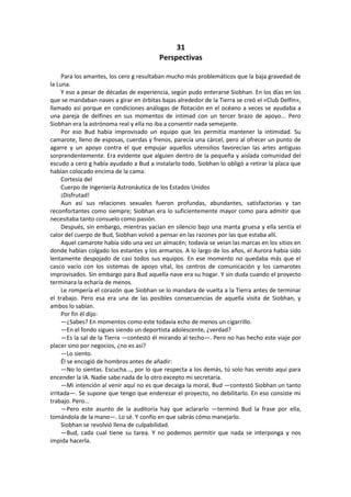 31 
Perspectivas 
Para los amantes, los cero g resultaban mucho más problemáticos que la baja gravedad de la Luna. 
Y eso a pesar de décadas de experiencia, según pudo enterarse Siobhan. En los días en los que se mandaban naves a girar en órbitas bajas alrededor de la Tierra se creó el «Club Delfín», llamado así porque en condiciones análogas de flotación en el océano a veces se ayudaba a una pareja de delfines en sus momentos de intimad con un tercer brazo de apoyo... Pero Siobhan era la astrónoma real y ella no iba a consentir nada semejante. 
Por eso Bud había improvisado un equipo que les permitía mantener la intimidad. Su camarote, lleno de esposas, cuerdas y frenos, parecía una cárcel, pero al ofrecer un punto de agarre y un apoyo contra el que empujar aquellos utensilios favorecían las artes antiguas sorprendentemente. Era evidente que alguien dentro de la pequeña y aislada comunidad del escudo a cero g había ayudado a Bud a instalarlo todo. Siobhan lo obligó a retirar la placa que habían colocado encima de la cama: 
Cortesía del 
Cuerpo de Ingeniería Astronáutica de los Estados Unidos 
¡Disfrutad! 
Aun así sus relaciones sexuales fueron profundas, abundantes, satisfactorias y tan reconfortantes como siempre; Siobhan era lo suficientemente mayor como para admitir que necesitaba tanto consuelo como pasión. 
Después, sin embargo, mientras yacían en silencio bajo una manta gruesa y ella sentía el calor del cuerpo de Bud, Siobhan volvió a pensar en las razones por las que estaba allí. 
Aquel camarote había sido una vez un almacén; todavía se veían las marcas en los sitios en donde habían colgado los estantes y los armarios. A lo largo de los años, el Aurora había sido lentamente despojado de casi todos sus equipos. En ese momento no quedaba más que el casco vacío con los sistemas de apoyo vital, los centros de comunicación y los camarotes improvisados. Sin embargo para Bud aquella nave era su hogar. Y sin duda cuando el proyecto terminara la echaría de menos. 
Le rompería el corazón que Siobhan se lo mandara de vuelta a la Tierra antes de terminar el trabajo. Pero esa era una de las posibles consecuencias de aquella visita de Siobhan, y ambos lo sabían. 
Por fin él dijo: 
—¿Sabes? En momentos como este todavía echo de menos un cigarrillo. 
—En el fondo sigues siendo un deportista adolescente, ¿verdad? 
—Es la sal de la Tierra —contestó él mirando al techo—. Pero no has hecho este viaje por placer sino por negocios, ¿no es así? 
—Lo siento. 
Él se encogió de hombros antes de añadir: 
—No lo sientas. Escucha..., por lo que respecta a los demás, tú solo has venido aquí para encender la IA. Nadie sabe nada de lo otro excepto mi secretaria. 
—Mi intención al venir aquí no es que decaiga la moral, Bud —contestó Siobhan un tanto irritada—. Se supone que tengo que enderezar el proyecto, no debilitarlo. En eso consiste mi trabajo. Pero... 
—Pero este asunto de la auditoría hay que aclararlo —terminó Bud la frase por ella, tomándola de la mano—. Lo sé. Y confío en que sabrás cómo manejarlo. 
Siobhan se revolvió llena de culpabilidad. 
—Bud, cada cual tiene su tarea. Y no podemos permitir que nada se interponga y nos impida hacerla.  