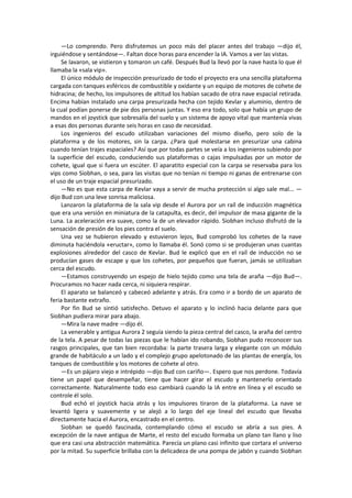 —Lo comprendo. Pero disfrutemos un poco más del placer antes del trabajo —dijo él, irguiéndose y sentándose—. Faltan doce horas para encender la IA. Vamos a ver las vistas. 
Se lavaron, se vistieron y tomaron un café. Después Bud la llevó por la nave hasta lo que él llamaba la «sala vip». 
El único módulo de inspección presurizado de todo el proyecto era una sencilla plataforma cargada con tanques esféricos de combustible y oxidante y un equipo de motores de cohete de hidracina; de hecho, los impulsores de altitud los habían sacado de otra nave espacial retirada. Encima habían instalado una carpa presurizada hecha con tejido Kevlar y aluminio, dentro de la cual podían ponerse de pie dos personas juntas. Y eso era todo, solo que había un grupo de mandos en el joystick que sobresalía del suelo y un sistema de apoyo vital que mantenía vivas a esas dos personas durante seis horas en caso de necesidad. 
Los ingenieros del escudo utilizaban variaciones del mismo diseño, pero solo de la plataforma y de los motores, sin la carpa. ¿Para qué molestarse en presurizar una cabina cuando tenían trajes espaciales? Así que por todas partes se veía a los ingenieros subiendo por la superficie del escudo, conduciendo sus plataformas o cajas impulsadas por un motor de cohete, igual que si fuera un escúter. El aparatito especial con la carpa se reservaba para los vips como Siobhan, o sea, para las visitas que no tenían ni tiempo ni ganas de entrenarse con el uso de un traje espacial presurizado. 
—No es que esta carpa de Kevlar vaya a servir de mucha protección si algo sale mal... — dijo Bud con una leve sonrisa maliciosa. 
Lanzaron la plataforma de la sala vip desde el Aurora por un raíl de inducción magnética que era una versión en miniatura de la catapulta, es decir, del impulsor de masa gigante de la Luna. La aceleración era suave, como la de un elevador rápido. Siobhan incluso disfrutó de la sensación de presión de los pies contra el suelo. 
Una vez se hubieron elevado y estuvieron lejos, Bud comprobó los cohetes de la nave diminuta haciéndola «eructar», como lo llamaba él. Sonó como si se produjeran unas cuantas explosiones alrededor del casco de Kevlar. Bud le explicó que en el raíl de inducción no se producían gases de escape y que los cohetes, por pequeños que fueran, jamás se utilizaban cerca del escudo. 
—Estamos construyendo un espejo de hielo tejido como una tela de araña —dijo Bud—. Procuramos no hacer nada cerca, ni siquiera respirar. 
El aparato se balanceó y cabeceó adelante y atrás. Era como ir a bordo de un aparato de feria bastante extraño. 
Por fin Bud se sintió satisfecho. Detuvo el aparato y lo inclinó hacia delante para que Siobhan pudiera mirar para abajo. 
—Mira la nave madre —dijo él. 
La venerable y antigua Aurora 2 seguía siendo la pieza central del casco, la araña del centro de la tela. A pesar de todas las piezas que le habían ido robando, Siobhan pudo reconocer sus rasgos principales, que tan bien recordaba: la parte trasera larga y elegante con un módulo grande de habitáculo a un lado y el complejo grupo apelotonado de las plantas de energía, los tanques de combustible y los motores de cohete al otro. 
—Es un pájaro viejo e intrépido —dijo Bud con cariño—. Espero que nos perdone. Todavía tiene un papel que desempeñar, tiene que hacer girar el escudo y mantenerlo orientado correctamente. Naturalmente todo eso cambiará cuando la IA entre en línea y el escudo se controle él solo. 
Bud echó el joystick hacia atrás y los impulsores tiraron de la plataforma. La nave se levantó ligera y suavemente y se alejó a lo largo del eje lineal del escudo que llevaba directamente hacia el Aurora, encastrado en el centro. 
Siobhan se quedó fascinada, contemplando cómo el escudo se abría a sus pies. A excepción de la nave antigua de Marte, el resto del escudo formaba un plano tan llano y liso que era casi una abstracción matemática. Parecía un plano casi infinito que cortara el universo por la mitad. Su superficie brillaba con la delicadeza de una pompa de jabón y cuando Siobhan  