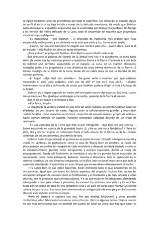 se irguió surgieron arco iris prismáticos por toda la superficie. Sin embargo, el escudo seguía de perfil al sol y la luz baja incidía a través de la delicada membrana, de modo que Siobhan podía distinguir el esqueleto larguirucho que la sustentaba por debajo; los puntales, las franjas y los nervios del vidrio delicado de la Luna, todo el andamiaje de ensueño que proyectaba sombras largas y delgadas. 
—Es maravilloso —dijo Siobhan—. El proyecto de ingeniería más grande que haya emprendido nadie jamás, y no obstante no es más que vidrio y luz. Como en un sueño. 
—Exacto, por eso precisamente he elegido ese nombre para ella... quiero decir, para la IA del escudo —dijo Bud en un tono un tanto misterioso. 
¿Para «ella»?, se preguntó Siobhan. Pero Bud no quiso añadir nada más. 
Bud presionó la palanca de control de la altitud otra vez y la plataforma se echó hacia atrás, de modo que las ventanas giraron y quedaron frente a la Tierra. El planeta era una bola de mármol azul perfecta, suspendida en el espacio. La Luna, de un marrón blancuzco, navegaba junto a su progenitora a una distancia de unos treinta diámetros de la Tierra. L1 estaba muylejos de la órbita de la Luna; desde allí no cabía duda de que se trataba de dos mundos gemelos. 
—El hogar —dijo Bud con sencillez—. Da gusto verlo y recordar por qué estamos meneando el culo, aquí colgados. ¿Ves eso de allí? ¿Y eso otro más allá?... —añadió, inclinándose hacia ella y señalando de modo que Siobhan pudiera dirigir la vista a lo largo de su brazo. 
Siobhan vio chispas vagando en medio del terciopelo oscuro del espacio: dos, tres, cuatro más o menos en fila, igual que luciérnagas en la noche, pasando de la Tierra al escudo. 
Bud le dio un toque a la ventana y dijo: 
—Por favor, amplía. 
La imagen de la ventana estalló en una serie de saltos rápidos. De pronto Siobhan pudo ver alrededor de una docena de naves. Algunas eran lo suficientemente grandes y mostraban ciertos detalles, como manchas en el casco, conjuntos de paneles solares, grupos de antenas. Aquel convoy parecía de juguete. Parecían prototipos colgados delante de un trozo de terciopelo. 
—Es una caravana de la Tierra que trae la piel inteligente —dijo Bud con una sonrisa—. Suben escalando en contra de la gravedad hasta L1. ¿No es una vista fantástica? Y lleva así años, día y noche. Si giras un telescopio hacia el lado oscuro de la Tierra, verás las chispas continuas de los lanzamientos, una detrás de otra. 
Siobhan había inspeccionado el proceso en el propio terreno. El tejido inteligente, nacido y criado en ventanas de particulares como la casa de Bisesa Dutt en Londres, se había ido almacenando en puntos de recogida de cada vecindario y después se había enviado a centros de almacenamiento grandes como aeropuertos y puertos espaciales, donde se había ido empaquetando. Desde allí finalmente se mandaba a una de las grandes bases espaciales de lanzamiento como Cabo Cañaveral, Baikonur, Kourou o Woomera. Solo la operación en el terreno constituía ya una empresa estupenda, un tráfico internacional importante por toda la superficie del planeta. Y culminaba en esas chispas que atravesaban valerosamente la noche. 
—Tú sabes bien lo que están haciendo. Están metiendo todo lo que encuentran en los lanzacohetes. Igual que con todos los demás aspectos del proyecto. Incluso han sacado las lanzaderas antiguas de museos como el Smithsonian y el Huntsville y las han lanzado a volar otra vez, con lo preciosos que son esos pájaros. Y a las que están en los desguaces, demasiado estropeadas como para volver a pilotarlas, les extraen los motores principales y los reciclan. Basta con un plano de cola de una lanzadera vieja y un palé de carga para montar un bonito cohete de usar y tirar. Los rusos han abandonado su antiguo plan de energía y están lanzando otra vez esos cohetes enormes y viejos. 
»Pero no bastará ni siquiera con eso. Por eso Boeing, McDonnell y otros grandes contratistas están fabricando lanzaderas como churros. ¡Pero si algunos de los cohetes nuevos no son más sofisticados que un petardo del Cuatro de Julio! Lo único que hay que hacer es  