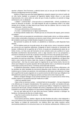 apuntar y disparar. Pero funcionan, y además tienen casi un cien por cien de fiabilidad. Y así estamos consiguiendo terminar el trabajo... 
Siobhan se figuró que para Bud aquel gigantesco proyecto espacial era como el sueño de un niño hecho realidad: un proyecto de ingeniería rápido, brutal, eficaz y a una escala impresionante, tal y como solían ser antes de que el coste, la política y la aversión al riesgo comenzaran a ser un obstáculo. 
—¿Sabes? —continuó Bud—. Creo que esto va a cambiarlo todo —afirmó, sacudiendo una mano en dirección al escudo—. Sin duda después de esto no podremos volver a los viejos tiempos de la timidez; no cabe duda de que hemos roto las cadenas. Esto va a marcar una nueva dirección. Y está en marcha. 
—Si es que sobrevivimos a la tormenta solar. 
—Sí, claro —contestó Bud con un ligero resentimiento. 
El mensaje latente estaba claro: «Puede que sea un entusiasta del espacio, pero conozco mi trabajo». 
Siobhan sintió una punzada de remordimiento y deseó poder retirar sus últimas palabras. Entre ambos comenzaba a levantarse una barrera, quizá incluso antes de que ella se ocupara del verdadero asunto que la había llevado al espacio en esa ocasión. 
Bud presionó la palanca de mando y la plataforma se balanceó y salió disparada hacia delante. 
Por fin Siobhan pudo ver el escudo entero, de un lado al otro, como si estuvieran volando por encima de una superficie reflectante. Enseguida le llamó la atención el «horizonte» del escudo. A diferencia de la superficie de la Tierra, el escudo era completamente plano de un límite al otro, y la línea recta del horizonte era tan cortante como una cuchilla en el vacío. Resultaba extrañamente desconcertante, como si algo estuviera mal en esa perspectiva y estuvieran volando por encima de un planeta monstruoso mil veces más grande que la Tierra. 
—A veces el escudo te engaña —dijo Bud—. Se diría que ves la curva del horizonte igual que desde una nave que volara bajo. O distingues a un grupo de trabajadores y te figuras que están a unos cientos de metros nada más, cuando en realidad están a varios kilómetros — continuó Bud—. Aún hoy me cuesta captar la magnitud de lo que hemos hecho. Dos de mis chicos que trabajaran en puntos opuestos del escudo podrían estar a una distancia tan grande como toda la anchura de la Tierra. Y lo hemos construido todo nosotros. 
La plataforma descendió y Siobhan voló bajo por encima de los prismas reflectantes y de los puntales de vidrio atestados de estructuras pequeñas como chozas y de vehículos como tractores que se movían con paciencia. Una astronauta se abrió paso con prudencia a lo largo de la superficie del escudo cargando con un puntal enorme de vidrio lunar que reflejaba la luz delicadamente; parecía una hormiga que portara una hoja varias veces mayor que ella. 
Siobhan consiguió distinguir lo que pareían banderas que, en ausencia de la menor brisa, estaban sujetas en una posición tiesa por medio de un cable. 
—¿Qué son aquellas cosas? 
—Aquí arriba no tenemos tumbas —contestó Bud con brusquedad—. Así que empujamos a los difuntos por el espacio interplanetario. Pero ponemos una señal: una bandera del país, del credo o de lo que sea que represente a la persona que fallece. Trabajamos en espiral en la construcción del escudo, siempre alrededor del centro y alejándonos cada vez más. Plantamos la bandera en el punto más alejado en el que estamos trabajando cuando ocurre el accidente. 
Una vez que sabía qué era lo que tenía que buscar, Siobhan comenzó a distinguir las banderas. Vio docenas de ellas de un simple vistazo. 
—Aquí han muerto cientos de personas —dijo Siobhan. 
No conocía las cifras. 
—Eran buenas personas, Siobhan. Algunos de ellos llevaban dos años o más trabajando a cero g sin tomarse unas vacaciones aunque no estuvieran expuestos directamente a los riesgos que implica un trabajo de construcción. Los médicos dicen que todos nosotros vamos acumulando problemas en la estructura ósea y en los sistemas cardiovascular, linfático y en el  