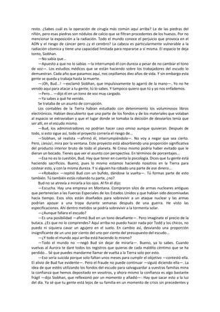 resto. ¿Sabes cuál es la operación de cirugía más común aquí arriba? La de las piedras del riñón, pero esas piedras son nódulos de calcio que se filtran procedentes de los huesos. Por no mencionar la exposición a la radiación. Todo el mundo conoce el perjuicio que provoca en el ADN y el riesgo de cáncer pero ¿y el cerebro? La cabeza es particularmente vulnerable a la radiación cósmica y tiene una capacidad limitada para repararse a sí misma. El espacio te deja tonto, Siobhan. 
—No sabía que... 
—Apuesto a que no lo sabías —la interrumpió él con dureza a pesar de no cambiar el tono de voz—. Los estudios médicos que se están haciendo sobre los trabajadores del escudo lo demuestran. Cada año que pasamos aquí, nos cepillamos diez años de vida. Y sin embargo esta gente se queda y trabaja hasta la muerte. 
—¡Oh, Bud...! —exclamó Siobhan, que impulsivamente lo agarró de la mano—. Yo no he venido aquí para atacar a tu gente; tú lo sabes. Y tampoco quiero que tú y yo nos enfademos. 
—Pero... —dijo él en un tono de voz muy cargado. 
—Ya sabes a qué he venido. 
Se trataba de un asunto de corrupción. 
Los contables de la Tierra habían estudiado con detenimiento los voluminosos libros electrónicos. Habían descubierto que una parte de los fondos y de los materiales que volaban al espacio se extraviaban y que el lugar donde se tomaba la decisión de desviarlos tenía que ser allí, en el escudo mismo. 
—Bud, los administradores no podrían hacer caso omiso aunque quisieran. Después de todo, si esto sigue así, todo el proyecto correría el riesgo de... 
—Siobhan, sé realista —afirmó él, interrumpiéndola—. No voy a negar que sea cierto. Pero, ¡Jesús!, mira por la ventana. Este proyecto está absorbiendo una proporción significativa del producto interior bruto de todo el planeta. Ni Creso mismo podría haber evitado que le dieran un bocado. Tienes que ver el asunto con perspectiva. En términos de porcentajes... 
—Esa no es la cuestión, Bud. Hay que tener en cuenta la psicología. Dices que tu gente está haciendo sacrificios. Bueno, pues lo mismo estamos haciendo nosotros en la Tierra para costear esto, y con la misma dureza. Y si alguien ha robado una parte de ese dinero... 
—«Robado» —repitió Bud con un bufido, dándose la vuelta—. Tú formas parte de esto también. Tú también estás robando tu parte, ¿no? 
Bud no se atrevía a mirarla a los ojos. Al fin él dijo: 
—Escucha. Hay una empresa en Montana. Compraron silos de armas nucleares antiguas que pertenecían a las Fuerzas Especiales de los Estados Unidos y que habían sido decomisadas hacía tiempo. Esos silos están diseñados para sobrevivir a un ataque nuclear y las armas podrían apoyar a una tropa durante semanas después de una guerra. He visto las especificaciones. Ahí dentro metidos se podría sobrevivir a la tormenta solar. 
—¿Aunque fallara el escudo? 
—Es una posibilidad —afirmó Bud en un tono desafiante—. Pero imagínate el precio de la butaca. ¿Es que no lo comprendes? Aquí arriba no puedo hacer nada por Todd y los chicos, no puedo ni siquiera cavar un agujero en el suelo. En cambio así, desviando una proporción insignificante de un uno por ciento del uno por ciento del presupuesto del escudo... 
—¿Y todo el mundo aquí arriba está haciendo lo mismo? 
—Todo el mundo no —negó Bud sin dejar de mirarla—. Bueno, ya lo sabes. Cuando vuelvas al Aurora te daré todos los registros que quieras de cada maldito céntimo que se ha perdido... Sé que puedes mandarme llamar de vuelta a la Tierra solo por esto. 
—Eso sería suicida porque solo faltan unos meses para cumplir el objetivo —contestó ella. El alivio de Bud fue evidente—. Pero el fraude no puede continuar —siguió diciendo ella—. La idea de que estéis utilizando los fondos del escudo para salvaguardar a vuestras familias mina la confianza que hemos depositado en vosotros, y ahora mismo la confianza es algo bastante frágil —dijo Siobhan, que reflexionó por un momento y añadió—: Hay que sacar esto a la luz del día. Ya sé que tu gente está lejos de su familia en un momento de crisis sin precedentes y  