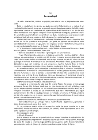 32 
Persona legal 
De vuelta en el escudo, Siobhan se preparó para llevar a cabo el propósito formal de su visita. 
Quizá el escudo fuera tan grande que pudiera envolver la Luna como si se tratara de un regalo de Navidad, pero la gente que lo construía apenas disponía de espacio. No había ningún lugar donde celebrar una ceremonia tan especial como el encendido de la IA. Así que Bud había decidido que para algo así solo podía servir el puente de la antigua y grandiosa Aurora. Era una lástima que lo hubieran convertido en una ducha hacía tiempo, pero la reconversión vertiginosa llevó solo unas horas y no dejó más que un leve olor a jabón y a sudor. 
Siobhan flotó hasta la parte delantera de la sala aferrada con una mano a un puntal. Bud estaba allí con un puñado de trabajadores. Otra parte del personal del escudo se había conectado electrónicamente al lugar, como los amigos de la Luna y de la Tierra, incluyendo a los representantes de los gobiernos de Eurasia y de los Estados Unidos. 
—Y la persona más importante hoy aquí... —dijo Siobhan al comenzar el discurso—. No en esta sala, pero sí a nuestro alrededor, como Dios... 
—¡Como el recaudador de impuestos! —gritó alguien con una risa tensa. 
—Tengo el honor de estar presente en el día de su nacimiento —continuó Siobhan—. Sí, se trata de un nacimiento en el sentido real del término. En cuanto gire este interruptor que tengo delante se encenderá un ordenador. Pero es algo más que eso, es una nueva persona que llega al universo. A diferencia de sus antecesores, Aristóteles y Tales, que tuvieron que demostrarnos que eran personas, ella será una persona legal no humana desde el mismo momento en que despierte, con los mismos derechos exactamente de los que disfruto yo. 
»Es maravilloso pensar que la mente que va a comenzar hoy su existencia ha surgido de una red de miles de millones de componentes creados en huertos, granjas, tejados y jardineras de seres humanos por todo el planeta. En ese sentido, ella nos debe su existencia a todos nosotros, pero se trata de una deuda que tiene que devolvernos. Y comenzará a hacerlo inmediatamente, en la gran tarea de girar el escudo de cara al sol. Desde el momento en el que despierte tendrá sobre sí una grave responsabilidad. 
Siobhan desvió la vista hacia Bud antes de continuar: 
—En cuanto a su nombre, ha sido idea del coronel Tooke. Yo conocía el mito griego antiguo de Perseo, hijo de Zeus, desde que era niña. Perseo se enfrentó a Medusa, cuya mirada podía convertirlo en piedra. Por eso sostuvo un escudo de bronce macizo. Podía ver el reflejo de Medusa en el escudo, así fue cómo la mató. Bud me ha informado de que, según ciertas versiones del mito, el escudo pertenecía en realidad a la hermana de Perseo, una diosa por derecho propio. Por eso el nombre que me ha sugerido Bud, el nombre de nuestra diosa guerrera, me parece muy adecuado. 
Siobhan mantuvo la mano sobre el botón de contacto que tenía delante. 
—Bienvenida al mundo y a un lugar vital en nuestro futuro —dijo Siobhan, apretando el botón de contacto con la palma de la mano. 
Por un momento pareció como si no ocurriera nada. La gente reunida en la sala intercambió miradas escépticas. Para Siobhan, en cambio, había algo diferente en el aire: cierta expectación, cierta energía. 
Entonces alguien gritó: 
—¡Mirad! ¡El escudo! 
Bud se apresuró a sacar en la pantalla táctil una imagen completa de todo el disco del escudo, tomada desde una plataforma de control elevada por encima del eje central. A lo largo del plano del escudo se veían las largas sombras del sol, pero a partir de ese momento se vieron también ondas de chispas de cohetes cruzando en espiral el disco de frente.  