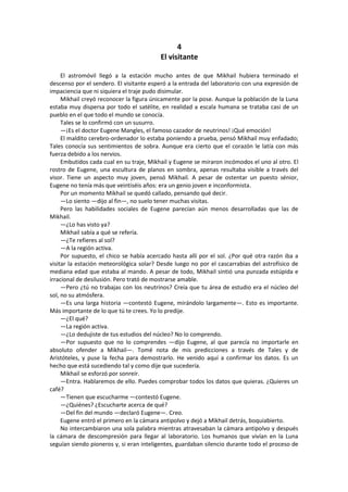 4 
El visitante 
El astromóvil llegó a la estación mucho antes de que Mikhail hubiera terminado el descenso por el sendero. El visitante esperó a la entrada del laboratorio con una expresión de impaciencia que ni siquiera el traje pudo disimular. 
Mikhail creyó reconocer la figura únicamente por la pose. Aunque la población de la Luna estaba muy dispersa por todo el satélite, en realidad a escala humana se trataba casi de un pueblo en el que todo el mundo se conocía. 
Tales se lo confirmó con un susurro. 
—¡Es el doctor Eugene Mangles, el famoso cazador de neutrinos! ¡Qué emoción! 
El maldito cerebro-ordenador lo estaba poniendo a prueba, pensó Mikhail muy enfadado; Tales conocía sus sentimientos de sobra. Aunque era cierto que el corazón le latía con más fuerza debido a los nervios. 
Embutidos cada cual en su traje, Mikhail y Eugene se miraron incómodos el uno al otro. El rostro de Eugene, una escultura de planos en sombra, apenas resultaba visible a través del visor. Tiene un aspecto muy joven, pensó Mikhail. A pesar de ostentar un puesto sénior, Eugene no tenía más que veintiséis años: era un genio joven e inconformista. 
Por un momento Mikhail se quedó callado, pensando qué decir. 
—Lo siento —dijo al fin—, no suelo tener muchas visitas. 
Pero las habilidades sociales de Eugene parecían aún menos desarrolladas que las de Mikhail. 
—¿Lo has visto ya? 
Mikhail sabía a qué se refería. 
—¿Te refieres al sol? 
—A la región activa. 
Por supuesto, el chico se había acercado hasta allí por el sol. ¿Por qué otra razón iba a visitar la estación meteorológica solar? Desde luego no por el cascarrabias del astrofísico de mediana edad que estaba al mando. A pesar de todo, Mikhail sintió una punzada estúpida e irracional de desilusión. Pero trató de mostrarse amable. 
—Pero ¿tú no trabajas con los neutrinos? Creía que tu área de estudio era el núcleo del sol, no su atmósfera. 
—Es una larga historia —contestó Eugene, mirándolo largamente—. Esto es importante. Más importante de lo que tú te crees. Yo lo predije. 
—¿El qué? 
—La región activa. 
—¿Lo dedujiste de tus estudios del núcleo? No lo comprendo. 
—Por supuesto que no lo comprendes —dijo Eugene, al que parecía no importarle en absoluto ofender a Mikhail—. Tomé nota de mis predicciones a través de Tales y de Aristóteles, y puse la fecha para demostrarlo. He venido aquí a confirmar los datos. Es un hecho que está sucediendo tal y como dije que sucedería. 
Mikhail se esforzó por sonreír. 
—Entra. Hablaremos de ello. Puedes comprobar todos los datos que quieras. ¿Quieres un café? 
—Tienen que escucharme —contestó Eugene. 
—¿Quiénes? ¿Escucharte acerca de qué? 
—Del fin del mundo —declaró Eugene—. Creo. 
Eugene entró el primero en la cámara antipolvo y dejó a Mikhail detrás, boquiabierto. 
No intercambiaron una sola palabra mientras atravesaban la cámara antipolvo y después la cámara de descompresión para llegar al laboratorio. Los humanos que vivían en la Luna seguían siendo pioneros y, si eran inteligentes, guardaban silencio durante todo el proceso de  
