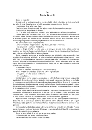 34 
Puesta de sol (I) 
Bisesa se despertó. 
Se incorporó, se sentó y se rascó un hombro. Había estado echándose la siesta en el sofá del salón de casa. El apartamento se había quedado a oscuras mientras dormía. 
—Aristóteles, dime la hora, por favor. 
Para su sorpresa, Aristóteles no le dijo la hora exacta. En lugar de ello respondió: 
—Es la hora de la puesta de sol, Bisesa. 
Era 19 de abril, el día antes de la tormenta solar. Así que esa era la última puesta de sol. 
Eugene seguía con sus predicciones en la Luna. Creía que la tormenta solar se desataría durante la noche, aproximadamente hacia las tres de la madrugada, hora inglesa. Así que sería el extremo opuesto del planeta el que sufriría los efectos iniciales de la tormenta. Pero el mundo seguiría girando como siempre y también en Bretaña saldría el sol. 
Por la mañana las cosas serían diferentes. 
—Ni siquiera ahora me parece real —dijo Bisesa, echándose a temblar. 
—Lo comprendo —contestó Aristóteles. 
Bisesa se dirigió al baño y se echó agua en la cara y en la nuca. El piso estaba vacío. Era evidente que Myra se había marchado. Linda, la prima de Bisesa, había vuelto a Manchester para estar con su familia el día de la tormenta solar. 
Bisesa recapacitó acerca de la sencilla respuesta de Aristóteles: «Lo comprendo». Los sentidos electrónicos de Aristóteles se veían perturbados a lo largo de todo el planeta y más allá. Todo el mundo sabía que sus poderes cognitivos excedían con mucho los de cualquier humano. Sin duda, su nivel de entendimiento de lo que iba a ocurrir aventajaba al de ella, y en cierto sentido Aristóteles corría un peligro mucho mayor que ella. Pero no se le ocurría nada que decirle al respecto. 
—¿Dónde está Myra? 
—Arriba, en el tejado. ¿Quieres que la llame para que baje? 
Bisesa atisbó la oscuridad por la ventana. Estaba algo alterada. 
—No, yo iré a por ella. Gracias, Aristóteles. 
—De nada, Bisesa. 
Subió al tejado por las escaleras. La alcaldesa se había deshecho en promesas, asegurando que trataría de mantener al mínimo los cortes electricidad, a pesar de ello, Bisesa no confiaba ni en los ascensores ni en las escaleras mecánicas. Además en el último decreto de emergencia las autoridades ordenaban clausurar a media noche todo ese tipo de mecanismos y abrir todas las cerraduras electrónicas para evitar que la gente se quedara atrapada cuando se produjera la descarga fuerte de la tormenta. 
Llegó al tejado. La cúpula se extendía sobre las casas de Londres pero todavía quedaban rectángulos de cielo de un azul oscuro en los que colocar paneles y cerrar. Conforme iban cerrando paso a paso el inmenso techo de la cúpula, Bisesa había sentido cada vez más como si todos vivieran juntos en una enorme catedral, en un único edificio gigantesco. 
Bajo la cúpula el ciclo regular del día y de la noche se había ido haciendo menos marcado. Bisesa no era la única cuyos patrones de sueño se habían alterado debido a ello. Según Aristóteles, todos padecían los mismos síntomas, desde la alcaldesa hasta las ardillas de los parques. 
Myra estaba tumbada boca abajo sobre una colchoneta hinchable en el tejado. Parecía como si estuviera haciendo las tareas del colegio en una pantalla táctil dividida en cuadrículas y con imágenes distintas en cada una. 
Bisesa se sentó al lado de su hija con las piernas cruzadas. 
—Me sorprende que tengas trabajo que hacer. 
Hacía una semana que habían cerrado el colegio.  
