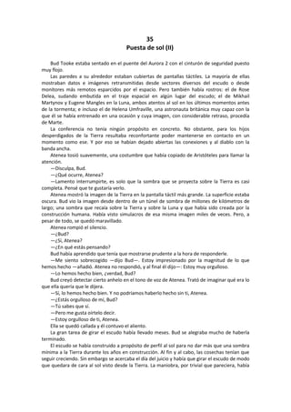 35 
Puesta de sol (II) 
Bud Tooke estaba sentado en el puente del Aurora 2 con el cinturón de seguridad puesto muy flojo. 
Las paredes a su alrededor estaban cubiertas de pantallas táctiles. La mayoría de ellas mostraban datos e imágenes retransmitidas desde sectores diversos del escudo o desde monitores más remotos esparcidos por el espacio. Pero también había rostros: el de Rose Delea, sudando embutida en el traje espacial en algún lugar del escudo; el de Mikhail Martynov y Eugene Mangles en la Luna, ambos atentos al sol en los últimos momentos antes de la tormenta; e incluso el de Helena Umfraville, una astronauta británica muy capaz con la que él se había entrenado en una ocasión y cuya imagen, con considerable retraso, procedía de Marte. 
La conferencia no tenía ningún propósito en concreto. No obstante, para los hijos desperdigados de la Tierra resultaba reconfortante poder mantenerse en contacto en un momento como ese. Y por eso se habían dejado abiertas las conexiones y al diablo con la banda ancha. 
Atenea tosió suavemente, una costumbre que había copiado de Aristóteles para llamar la atención. 
—Disculpa, Bud. 
—¿Qué ocurre, Atenea? 
—Lamento interrumpirte, es solo que la sombra que se proyecta sobre la Tierra es casi completa. Pensé que te gustaría verlo. 
Atenea mostró la imagen de la Tierra en la pantalla táctil más grande. La superficie estaba oscura. Bud vio la imagen desde dentro de un túnel de sombra de millones de kilómetros de largo; una sombra que recaía sobre la Tierra y sobre la Luna y que había sido creada por la construcción humana. Había visto simulacros de esa misma imagen miles de veces. Pero, a pesar de todo, se quedó maravillado. 
Atenea rompió el silencio. 
—¿Bud? 
—¿Sí, Atenea? 
—¿En qué estás pensando? 
Bud había aprendido que tenía que mostrarse prudente a la hora de responderle. 
—Me siento sobrecogido —dijo Bud—. Estoy impresionado por la magnitud de lo que hemos hecho —añadió. Atenea no respondió, y al final él dijo—: Estoy muy orgulloso. 
—Lo hemos hecho bien, ¿verdad, Bud? 
Bud creyó detectar cierto anhelo en el tono de voz de Atenea. Trató de imaginar qué era lo que ella quería que le dijera. 
—Sí, lo hemos hecho bien. Y no podríamos haberlo hecho sin ti, Atenea. 
—¿Estás orgulloso de mí, Bud? 
—Tú sabes que sí. 
—Pero me gusta oírtelo decir. 
—Estoy orgulloso de ti, Atenea. 
Ella se quedó callada y él contuvo el aliento. 
La gran tarea de girar el escudo había llevado meses. Bud se alegraba mucho de haberla terminado. 
El escudo se había construido a propósito de perfil al sol para no dar más que una sombra mínima a la Tierra durante los años en construcción. Al fin y al cabo, las cosechas tenían que seguir creciendo. Sin embargo se acercaba el día del juicio y había que girar el escudo de modo que quedara de cara al sol visto desde la Tierra. La maniobra, por trivial que pareciera, había  
