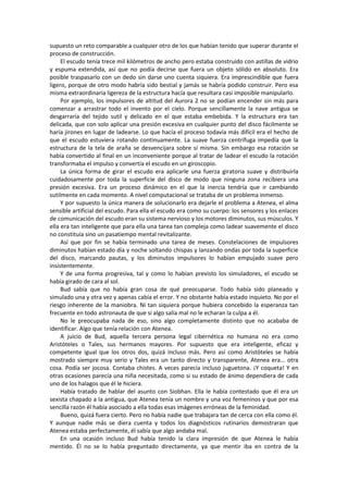 supuesto un reto comparable a cualquier otro de los que habían tenido que superar durante el proceso de construcción. 
El escudo tenía trece mil kilómetros de ancho pero estaba construido con astillas de vidrio y espuma extendida, así que no podía decirse que fuera un objeto sólido en absoluto. Era posible traspasarlo con un dedo sin darse uno cuenta siquiera. Era imprescindible que fuera ligero, porque de otro modo habría sido bestial y jamás se habría podido construir. Pero esa misma extraordinaria ligereza de la estructura hacía que resultara casi imposible manipularlo. 
Por ejemplo, los impulsores de altitud del Aurora 2 no se podían encender sin más para comenzar a arrastrar todo el invento por el cielo. Porque sencillamente la nave antigua se desgarraría del tejido sutil y delicado en el que estaba embebida. Y la estructura era tan delicada, que con solo aplicar una presión excesiva en cualquier punto del disco fácilmente se haría jirones en lugar de ladearse. Lo que hacía el proceso todavía más difícil era el hecho de que el escudo estuviera rotando continuamente. La suave fuerza centrífuga impedía que la estructura de la tela de araña se desvencijara sobre sí misma. Sin embargo esa rotación se había convertido al final en un inconveniente porque al tratar de ladear el escudo la rotación transformaba el impulso y convertía el escudo en un giroscopio. 
La única forma de girar el escudo era aplicarle una fuerza giratoria suave y distribuirla cuidadosamente por toda la superficie del disco de modo que ninguna zona recibiera una presión excesiva. Era un proceso dinámico en el que la inercia tendría que ir cambiando sutilmente en cada momento. A nivel computacional se trataba de un problema inmenso. 
Y por supuesto la única manera de solucionarlo era dejarle el problema a Atenea, el alma sensible artificial del escudo. Para ella el escudo era como su cuerpo: los sensores y los enlaces de comunicación del escudo eran su sistema nervioso y los motores diminutos, sus músculos. Y ella era tan inteligente que para ella una tarea tan compleja como ladear suavemente el disco no constituía sino un pasatiempo mental revitalizante. 
Así que por fin se había terminado una tarea de meses. Constelaciones de impulsores diminutos habían estado día y noche soltando chispas y lanzando ondas por toda la superficie del disco, marcando pautas, y los diminutos impulsores lo habían empujado suave pero insistentemente. 
Y de una forma progresiva, tal y como lo habían previsto los simuladores, el escudo se había girado de cara al sol. 
Bud sabía que no había gran cosa de qué preocuparse. Todo había sido planeado y simulado una y otra vez y apenas cabía el error. Y no obstante había estado inquieto. No por el riesgo inherente de la maniobra. Ni tan siquiera porque hubiera concebido la esperanza tan frecuente en todo astronauta de que si algo salía mal no le echaran la culpa a él. 
No le preocupaba nada de eso, sino algo completamente distinto que no acababa de identificar. Algo que tenía relación con Atenea. 
A juicio de Bud, aquella tercera persona legal cibernética no humana no era como Aristóteles o Tales, sus hermanos mayores. Por supuesto que era inteligente, eficaz y competente igual que los otros dos, quizá incluso más. Pero así como Aristóteles se había mostrado siempre muy serio y Tales era un tanto directo y transparente, Atenea era... otra cosa. Podía ser jocosa. Contaba chistes. A veces parecía incluso juguetona. ¡Y coqueta! Y en otras ocasiones parecía una niña necesitada, como si su estado de ánimo dependiera de cada uno de los halagos que él le hiciera. 
Había tratado de hablar del asunto con Siobhan. Ella le había contestado que él era un sexista chapado a la antigua, que Atenea tenía un nombre y una voz femeninos y que por esa sencilla razón él había asociado a ella todas esas imágenes erróneas de la feminidad. 
Bueno, quizá fuera cierto. Pero no había nadie que trabajara tan de cerca con ella como él. Y aunque nadie más se diera cuenta y todos los diagnósticos rutinarios demostraran que Atenea estaba perfectamente, él sabía que algo andaba mal. 
En una ocasión incluso Bud había tenido la clara impresión de que Atenea le había mentido. Él no se lo había preguntado directamente, ya que mentir iba en contra de la  