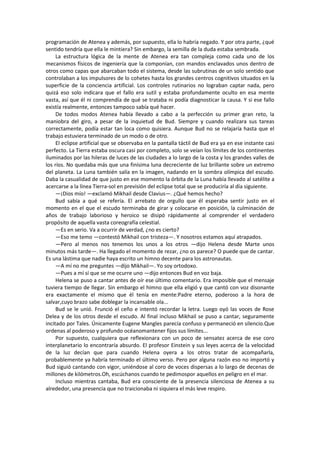 programación de Atenea y además, por supuesto, ella lo habría negado. Y por otra parte, ¿qué sentido tendría que ella le mintiera? Sin embargo, la semilla de la duda estaba sembrada. 
La estructura lógica de la mente de Atenea era tan compleja como cada uno de los mecanismos físicos de ingeniería que la componían, con mandos enclavados unos dentro de otros como capas que abarcaban todo el sistema, desde las subrutinas de un solo sentido que controlaban a los impulsores de lo cohetes hasta los grandes centros cognitivos situados en la superficie de la conciencia artificial. Los controles rutinarios no lograban captar nada, pero quizá eso solo indicara que el fallo era sutil y estaba profundamente oculto en esa mente vasta, así que él ni comprendía de qué se trataba ni podía diagnosticar la causa. Y si ese fallo existía realmente, entonces tampoco sabía qué hacer. 
De todos modos Atenea había llevado a cabo a la perfección su primer gran reto, la maniobra del giro, a pesar de la inquietud de Bud. Siempre y cuando realizara sus tareas correctamente, podía estar tan loca como quisiera. Aunque Bud no se relajaría hasta que el trabajo estuviera terminado de un modo o de otro. 
El eclipse artificial que se observaba en la pantalla táctil de Bud era ya en ese instante casi perfecto. La Tierra estaba oscura casi por completo, solo se veían los límites de los continentes iluminados por las hileras de luces de las ciudades a lo largo de la costa y los grandes valles de los ríos. No quedaba más que una finísima luna decreciente de luz brillante sobre un extremo del planeta. La Luna también salía en la imagen, nadando en la sombra olímpica del escudo. Daba la casualidad de que justo en ese momento la órbita de la Luna había llevado al satélite a acercarse a la línea Tierra-sol en previsión del eclipse total que se produciría al día siguiente. 
—¡Dios mío! —exclamó Mikhail desde Clavius—. ¿Qué hemos hecho? 
Bud sabía a qué se refería. El arrebato de orgullo que él esperaba sentir justo en el momento en el que el escudo terminaba de girar y colocarse en posición, la culminación de años de trabajo laborioso y heroico se disipó rápidamente al comprender el verdadero propósito de aquella vasta coreografía celestial. 
—Es en serio. Va a ocurrir de verdad, ¿no es cierto? 
—Eso me temo —contestó Mikhail con tristeza—. Y nosotros estamos aquí atrapados. 
—Pero al menos nos tenemos los unos a los otros —dijo Helena desde Marte unos minutos más tarde—. Ha llegado el momento de rezar, ¿no os parece? O puede que de cantar. Es una lástima que nadie haya escrito un himno decente para los astronautas. 
—A mí no me preguntes —dijo Mikhail—. Yo soy ortodoxo. 
—Pues a mí sí que se me ocurre uno —dijo entonces Bud en voz baja. 
Helena se puso a cantar antes de oír ese último comentario. Era imposible que el mensaje tuviera tiempo de llegar. Sin embargo el himno que ella eligió y que cantó con voz disonante era exactamente el mismo que él tenía en mente:Padre eterno, poderoso a la hora de salvar,cuyo brazo sabe doblegar la incansable ola... 
Bud se le unió. Frunció el ceño e intentó recordar la letra. Luego oyó las voces de Rose Delea y de los otros desde el escudo. Al final incluso Mikhail se puso a cantar, seguramente incitado por Tales. Únicamente Eugene Mangles parecía confuso y permaneció en silencio.Que ordenas al poderoso y profundo océanomantener fijos sus límites... 
Por supuesto, cualquiera que reflexionara con un poco de sensatez acerca de ese coro interplanetario lo encontraría absurdo. El profesor Einstein y sus leyes acerca de la velocidad de la luz decían que para cuando Helena oyera a los otros tratar de acompañarla, probablemente ya habría terminado el último verso. Pero por alguna razón eso no importó y Bud siguió cantando con vigor, uniéndose al coro de voces dispersas a lo largo de decenas de millones de kilómetros.Oh, escúchanos cuando te pedimospor aquellos en peligro en el mar. 
Incluso mientras cantaba, Bud era consciente de la presencia silenciosa de Atenea a su alrededor, una presencia que no traicionaba ni siquiera el más leve respiro. 
 