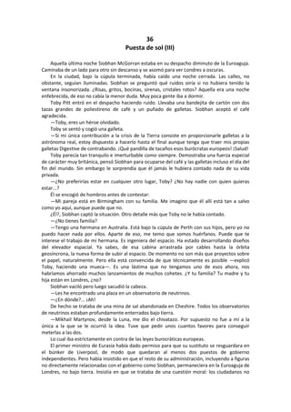 36 
Puesta de sol (III) 
Aquella última noche Siobhan McGorran estaba en su despacho diminuto de la Euroaguja. Caminaba de un lado para otro sin descanso y se asomó para ver Londres a oscuras. 
En la ciudad, bajo la cúpula terminada, había caído una noche cerrada. Las calles, no obstante, seguían iluminadas. Siobhan se preguntó qué ruidos oiría si no hubiera tenido la ventana insonorizada. ¿Risas, gritos, bocinas, sirenas, cristales rotos? Aquella era una noche enfebrecida, de eso no cabía la menor duda. Muy poca gente iba a dormir. 
Toby Pitt entró en el despacho haciendo ruido. Llevaba una bandejita de cartón con dos tazas grandes de poliestireno de café y un puñado de galletas. Siobhan aceptó el café agradecida. 
—Toby, eres un héroe olvidado. 
Toby se sentó y cogió una galleta. 
—Si mi única contribución a la crisis de la Tierra consiste en proporcionarle galletas a la astrónoma real, estoy dispuesto a hacerlo hasta el final aunque tenga que traer mis propias galletas Digestive de contrabando. ¡Qué pandilla de tacaños esos burócratas europeos! ¡Salud! 
Toby parecía tan tranquilo e imerturbable como siempre. Demostraba una fuerza especial de carácter muy británica, pensó Siobhan para ocuparse del café y las galletas incluso el día del fin del mundo. Sin embargo le sorprendía que él jamás le hubiera contado nada de su vida privada. 
—¿No preferirías estar en cualquier otro lugar, Toby? ¿No hay nadie con quien quieras estar...? 
Él se encogió de hombros antes de contestar: 
—Mi pareja está en Birmingham con su familia. Me imagino que él allí está tan a salvo como yo aquí, aunque puede que no. 
¿Él?, Siobhan captó la situación. Otro detalle más que Toby no le había contado. 
—¿No tienes familia? 
—Tengo una hermana en Australia. Está bajo la cúpula de Perth con sus hijos, pero yo no puedo hacer nada por ellos. Aparte de eso, me temo que somos huérfanos. Puede que te interese el trabajo de mi hermana. Es ingeniera del espacio. Ha estado desarrollando diseños del elevador espacial. Ya sabes, de esa cabina arrastrada por cables hasta la órbita geosíncrona, la nueva forma de subir al espacio. De momento no son más que proyectos sobre el papel, naturalmente. Pero ella está convencida de que técnicamente es posible —explicó Toby, haciendo una mueca—. Es una lástima que no tengamos uno de esos ahora, nos habríamos ahorrado muchos lanzamientos de muchos cohetes. ¿Y tu familia? Tu madre y tu hija están en Londres, ¿no? 
Siobhan vaciló pero luego sacudió la cabeza. 
—Les he encontrado una plaza en un observatorio de neutrinos. 
—¿En dónde?... ¡Ah! 
De hecho se trataba de una mina de sal abandonada en Cheshire. Todos los observatorios de neutrinos estaban profundamente enterrados bajo tierra. 
—Mikhail Martynov, desde la Luna, me dio el chivatazo. Por supuesto no fue a mí a la única a la que se le ocurrió la idea. Tuve que pedir unos cuantos favores para conseguir meterlas a las dos. 
Lo cual iba estrictamente en contra de las leyes burocráticas europeas. 
El primer ministro de Eurasia había dado permiso para que su sustituto se resguardara en el búnker de Liverpool, de modo que quedaran al menos dos puestos de gobierno independientes. Pero había insistido en que el resto de su administración, incluyendo a figuras no directamente relacionadas con el gobierno como Siobhan, permaneciera en la Euroaguja de Londres, no bajo tierra. Insistía en que se trataba de una cuestión moral: los ciudadanos no  