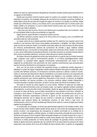 debían ver que los representantes del gobierno utilizaban el poder político para esconderse en un agujero el día fatídico. 
Puede que el primer ministro tuviera razón en cuanto a la cuestión moral; Siobhan no se dedicaba a la política. Sin embargo, después de una lucha con su propia conciencia, Siobhan se había dado cuenta de que ella era incapaz de seguir las normas y no ayudar a su familia. Había tenido que enfrentarse a Bud y a los héroes de la Luna exactamente por la misma razón: por haber cedido a la tentación, lo cual la había hecho sentirse peor que nunca. Pero era poco probable que Toby la delatara. 
—No creas que eres la única. Pero es una lástima que no puedas estar con tu familia —dijo él, reclinándose sobre la silla y encendiendo un cigarrillo. 
Según parecía, aquel día iban a romperse muchas normas. 
Las últimas semanas y meses, tanto en la Tierra como en el espacio, eran un torbellino de actividad cada vez más acelerada. 
La mayor parte de las ciudades grandes estaban por fin cubiertas con cúpulas como la de Londres o con barreras más toscas como globos aerostáticos o dirigibles. Se había reforzado cada uno de los sistemas vitales y se habían enterrado cables de comunicación de fibra óptica de refuerzo profundamente, además de suministros de comida y agua. Siobhan estaba convencida de que, si el escudo no funcionaba, todos esos esfuerzos serían inútiles. En cambio si, tal y como había dicho la presidenta Álvarez, el escudo convertía un acontecimiento letal en otro al que era posible sobrevivir, entonces cada vida que se salvara importaba. 
De todas maneras los gobiernos tenían que demostrarle a su gente que se estaba haciendo algo: cualquier cosa, todo lo humanamente posible. Y, al menos psicológicamente, había funcionado. La sociedad había seguido funcionando ordenadamente casi hasta el final, negando las predicciones más pesimistas de unos cuantos comentaristas que pronosticaban que los humanos finalmente se entregarían a la anarquía. 
Pero aun así las cosas se habían ido poniendo tensas. La población estaba dispuesta a obedecer la orden de seguir trabajando cuando todavía faltaban años para la catástrofe, pero, cuando solo faltaban semanas, el nerviosismo creciente comenzó a afectar a todo el mundo. Hubo un aumento del absentismo laboral, desórdenes y tumultos menores y los enjambres de refugiados procedentes del campo desprotegido que llegaban a las ciudades cubiertas con cúpulas provocaron que muchos gobiernos impusieran la ley marcial. La policía, las brigadas contra incendios, las fuerzas armadas y los servicios médicos habían estado trabajando a marchas forzadas y estaban exhaustos, se decía, incluso antes del día de la verdadera crisis. 
Por todo el mundo las cosas seguían un curso similar. Siobhan lo sabía por las redes de datos de las administraciones y por sus propios viajes. Los lugares sagrados estaban atestados de peregrinos, muchos de ellos recién convertidos: desde las aguas del Ganges hasta Jerusalén e incluso el cráter de Roma, que se había convertido en una catedral al aire libre. También se invocaba a otros dioses. En Roswell y en otros lugares clásicos de avistamiento de ovnis se celebraban festivales espontáneos conforme la gente se iba reuniendo para rezar a sus alienígenas favoritos con el objeto de que vinieran a salvarlos de la desgracia. Siobhan se preguntó qué opinaría Bisesa de semejantes escenas. ¡Y qué ironía y qué error de interpretación y de fe si al final resultaba que Bisesa tenía razón en cuanto al papel que habían jugado los primogénitos! 
Le sorprendía, sin embargo, el ánimo que demostraba la gente en los Estados Unidos. Solo un par de días antes Siobhan había estado allí de visita en una misión de investigación para el primer ministro. Los preparativos de emergencia se habían terminado en la medida de lo posible: se habían erguido y sellado cúpulas, se habían restaurado y llenado de suministros los búnkeres de la guerra fría y la gente había excavado refugios en el jardín trasero de su casa. Y después toda la población parecía haberse vuelto hacia aquello que más amaba. En el último momento se había producido un fuerte deseo de proteger los grandes tesoros nacionales: desde el águila americana pasando por las semillas de la secuoya hasta los parques de naves espaciales y de cohetes de la Luna de la NASA de hacía setenta años. La gente se congregaba  