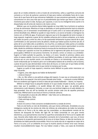 pasar de un medio ambiente a otro a través de cerramientos, sellos y superficies comunes de contacto y a la hora de quitarse y ponerse el traje para realizar actividades fuera de la nave. Fuera de lo que fuera de lo que estuvieran hablando o lo que estuvieran pensando, no debían concentrarse en otra cosa más que en el procedimiento que tenían que llevar a cabo en ese momento para salvar la vida. Aunque, por supuesto, si uno no era inteligente tenía suerte si lo despachaban de allí antes de matarse o de matar a otros. 
Mikhail, que con la práctica diaria había logrado ser muy hábil, fue el primero en quitarse el traje de astronauta. Mientras el traje se deslizaba un tanto grotescamente hacia la estación de limpieza, con el servomotor arrastrándolo por el suelo como si se tratara del pellejo de un animal desollado vivo, Mikhail se quedó en ropa interior y se acercó al lavabo a restregarse las manos con un hilillo de agua. El polvo gris negruzco que se le iba pegando de tanto manejar el traje espacial, mugriento a pesar de los notables esfuerzos de la cámara antipolvo, se le metía por todos los poros y entre las uñas y le iba quemando lentamente la grasa natural de la piel, confiriéndole un olor personal como de pólvora. Desde que habían puesto el primer pie allí, el polvo de la Luna había sido un problema: era muy fino, se colaba por todas partes y lo oxidaba absolutamente todo con un gran entusiasmo en cuanto tenía la menor oportunidad. Lo corroía todo, desde los artefactos mecánicos hasta la mucosa de las membranas humanas. 
Aunque por supuesto no eran los problemas de la ingeniería del polvo de la Luna lo que preocupaba a Mikhail en ese preciso momento. Se atrevió a echar un vistazo a su alrededor. Eugene se había quitado los guantes, las botas y el casco. Sacudía la preciosa cabeza para soltar el espeso cabello. Ese era el rostro que Mikhail recordaba, el rostro que había visto por primera vez en una reunión social y sin sentido en Clavius o en Armstrong: una cara joven, recién endurecida por la madurez pero con la delicadeza todavía de la simetría y de la lozanía, a pesar de que los ojos demostraban cierta dosis de locura; un rostro por el que había sentido una atracción tan inexorable como la que siente la mariposa por la vela. 
Eugene se quitó el traje espacial y mientras tanto Mikhail no pudo evitar mencionar un viejo recuerdo: 
—Eugene, ¿has oído alguna vez hablar de Barbarella? 
—¿Está en Clavius? 
—No, no. Me refiero a una película antigua del espacio. Es que soy un entusiasta del cine de antes de la era espacial. Una actriz joven llamada Jane Fonda... —comenzó a contar Mikhail. Pero era evidente que Eugene no tenía ni idea de qué estaba hablando—. Bueno, no importa. 
Mikhail se dirigió hacia la pequeña bóveda en la que estaba situada la ducha, se quitó la poca ropa que le quedaba y se quedó debajo del chorro de agua. Las grandes gotas comenzaron a salir despacio, trémulas, y a caer con una lentitud mágica en el suelo debido a la baja gravedad. Una vez allí las bombas de succión atraían cada una de aquellas preciosas moléculas. Mikhail alzó la cara hacia el chorro y trató de calmarse. 
—He preparado un poco de café, Mikhail —dijo Tales con su delicada voz. 
—Qué amable eres, Tales. 
—Todo está bajo control. 
—Gracias... 
A veces era como si Tales conociera verdaderamente su estado de ánimo. 
Tales era de hecho un clon de Aristóteles, solo que menos sofisticado. Aristóteles era una inteligencia nacida de los cientos de miles de millones de ordenadores de todos los tamaños que había en la Tierra y de las redes que los conectaban; un descendiente remoto de los motores de búsqueda de finales del siglo XX. Se había convertido en una gran mente electrónica, y sus pensamientos recorrían la superficie conectada de la Tierra con la rapidez del rayo. Durante años había sido el compañero constante de la humanidad, y por eso, al iniciar los humanos la ocupación permanente de la Luna en la base Clavius, la idea de marcharse sin Aristóteles les había parecido inconcebible. Pero la luz tarda más de un segundo en viajar de la Tierra a la Luna; y en un ambiente en el que la muerte acecha al menor error esos retrasos resultan inconcebiblemente largos. Por eso habían creado a Tales, una copia de Aristóteles  
