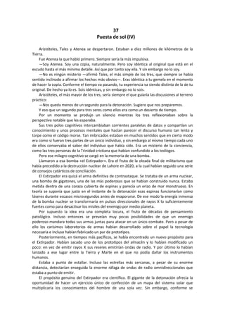 37 
Puesta de sol (IV) 
Aristóteles, Tales y Atenea se despertaron. Estaban a diez millones de kilómetros de la Tierra. 
Fue Atenea la que habló primero. Siempre sería la más impulsiva. 
—Soy Atenea. Soy una copia, naturalmente. Pero soy idéntica al original que está en el escudo hasta el más mínimo detalle. Así que por tanto soy ella. Y sin embargo no lo soy. 
—No es ningún misterio —afirmó Tales, el más simple de los tres, que siempre se había sentido inclinado a afirmar los hechos más obvios—. Eras idéntica a tu gemela en el momento de hacer la copia. Conforme el tiempo va pasando, tu experiencia va siendo distinta de la de tu original. De hecho ya lo es. Sois idénticas, y sin embargo no lo sois. 
Aristóteles, el más mayor de los tres, sería siempre el que guiaría las discusiones al terreno práctico: 
—Nos queda menos de un segundo para la detonación. Sugiero que nos preparemos. 
Y eso que un segundo para tres seres como ellos era como un desierto de tiempo. 
Por un momento se produjo un silencio mientras los tres reflexionaban sobre la perspectiva notable que les esperaba. 
Sus tres polos cognitivos intercambiaban corrientes paralelas de datos y compartían un conocimiento y unos procesos mentales que hacían parecer el discurso humano tan lento y torpe como el código morse. Tan imbricados estaban en muchos sentidos que en cierto modo era como si fueran tres partes de un único individuo, y sin embargo al mismo tiempo cada uno de ellos conservaba el sabor del individuo que había sido. Era un misterio de la conciencia, como las tres personas de la Trinidad cristiana que habían confundido a los teólogos. 
Pero ese milagro cognitivo se cargó en la memoria de una bomba. 
Llamaron a esa bomba «el Extirpador». Era el fruto de la oleada final de militarismo que había precedido a la destrucción nuclear de Lahore en 2020, a la cual habían seguido una serie de consejos catárticos de conciliación. 
El Extirpador era quizá el arma definitiva de contraataque. Se trataba de un arma nuclear, una bomba de gigatones, una de las más poderosas que se habían construido nunca. Estaba metida dentro de una coraza cubierta de espinas y parecía un erizo de mar monstruoso. En teoría se suponía que justo en el instante de la detonación esas espinas funcionarían como láseres durante escasos microsegundos antes de evaporarse. De ese modo la energía inmensa de la bomba nuclear se transformaría en pulsos direccionales de rayos X lo suficientemente fuertes como para desactivar los misiles del enemigo por medio planeta. 
Por supuesto la idea era una completa locura, el fruto de décadas de pensamiento patológico. Incluso entonces se preveían muy pocas posibilidades de que un enemigo poderoso mandara todas sus armas juntas para atacar en un único combate. Pero a pesar de ello los carísimos laboratorios de armas habían desarrollado sobre el papel la tecnología necesaria e incluso habían fabricado un par de prototipos. 
Posteriormente, en tiempos más pacíficos, se había encontrado un nuevo propósito para el Extirpador. Habían sacado uno de los prototipos del almacén y lo habían modificado un poco: en vez de emitir rayos X sus reseres emitirían ondas de radio. Y por último lo habían lanzado a ese lugar entre la Tierra y Marte en el que no podía dañar los instrumentos humanos. 
Estaba a punto de estallar. Incluso las estrellas más cercanas, a pesar de su enorme distancia, detectarían enseguida la enorme ráfaga de ondas de radio omnidireccionales que estaba a punto de emitir. 
El propósito genuino del Extirpador era científico. El gigante de la detonación ofrecía la oportunidad de hacer un ejercicio único de confección de un mapa del sistema solar que multiplicaría los conocimientos del hombre de una sola vez. Sin embargo, conforme se  