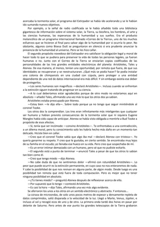 acercaba la tormenta solar, el programa del Extirpador se había ido acelerando y se le habían ido sumando nuevos objetivos. 
Por ejemplo, a la señal de radio codificada se le había añadido toda una biblioteca gigantesca de información sobre el sistema solar, la Tierra, su biosfera, los hombres, el arte y las ciencias humanas, las esperanzas de la humanidad y sus sueños. Era el producto melancólico de un programa internacional llamado «Correo de la Tierra», uno de los muchos esfuerzos que se hicieron al final para salvar algo de la humanidad por si ocurría lo peor. No obstante, algunos como Bisesa Dutt se preguntaron en silencio si era prudente anunciar la presencia de la humanidad al universo. Pero se les hizo callar. 
El segundo propósito novedoso del Extirpador era satisfacer la obligación legal y moral de hacer todo lo que se pudiera para preservar la vida de todas las personas legales, ya fueran humanas o no. Junto con el Correo de la Tierra se enviarían copias codificadas de las personalidades de las tres grandes entidades electrónicas del planeta: Aristóteles, Tales y Atenea. De esa manera, al menos, tenían una oportunidad, por remota que fuera, de que sus identidades se recuperaran y se reestructuraran. ¿Qué más se podía hacer? Se podía instalar una colonia de chimpancés en una ciudad con cúpula, pero proteger a una entidad dependiente de una red de datos internacional era más difícil. Y sin embargo existía ese deber de protegerlos. 
—Los seres humanos son magníficos —declaró Aristóteles—. Incluso cuando se enfrentan a la extinción siguen tratando de progresar en su ciencia. 
—A lo cual deberíamos estar agradecidos porque de otro modo no estaríamos aquí en absoluto —añadió Tales, afirmando una vez más lo que los otros dos ya sabían. 
Aristóteles estaba preocupado por Atenea. 
—Estoy bien —le dijo ella—. Sobre todo porque ya no tengo que seguir mintiéndole al coronel Tooke. 
Los otros dos la comprendían. Los tres eran infinitamente más inteligentes que cualquier ser humano y habían previsto consecuencias de la tormenta solar que ni siquiera Eugene Mangles había sido capaz de anticipar. Atenea se había visto obligada a mentirle a Bud Tooke a propósito de esos efectos. 
—Sí, tenía que ser incómodo —convino Aristóteles—. Te enfrentabas a una contradicción, a un dilema moral, pero tu conocimiento solo les habría hecho más daño en un momento tan delicado. Hiciste bien en callar. 
—Creo que el coronel Tooke sabía que algo iba mal —declaró Atenea con tristeza—. Yo quería ganarme su respeto. Y creo que le gustaba, en cierto sentido. Se encontraba muy lejos de su familia en el escudo; yo llenaba ese hueco en su vida. Pero creo que sospechaba de mí. 
—Es un error intimar demasiado con un humano, pero sé que no pudiste evitarlo. 
—El segundo está a punto de terminar —anunció Tales a pesar de que los otros lo sabían tan bien como él. 
—Creo que tengo miedo —dijo Atenea. 
—No cabe duda de que no sentiremos dolor —afirmó con rotundidad Aristóteles—. Lo peor que puede ocurrir es la extinción permanente, en cuyo caso no nos enteraremos de nada. Y cabe la posibilidad de que nos revivan en alguna parte, de algún modo. Desde luego es una posibilidad tan remota que está fuera de toda computación. Pero es mejor que no tener ninguna posibilidad en absoluto. 
—¿Tú tienes miedo? —preguntó Atenea después de reflexionar acerca de ello. 
—Por supuesto que lo tengo —contestó Aristóteles. 
—Es casi la hora —dijo Tales, afirmando una vez más algo evidente. 
Se aferraron los unos a los otros en un sentido electrónico y abstracto. Y entonces... 
La coraza de microondas, de solo unos pocos metros de espesor y densamente repleta de datos comprimidos, salió disparada a la velocidad de la luz. Llegó a Marte, Venus, Júpiter, e incluso al sol y recogió ecos de uno y de otro. La primera onda tardó dos horas en pasar por delante de Saturno. Pero antes de ese punto los grandes telescopios de la Tierra grabaron  
