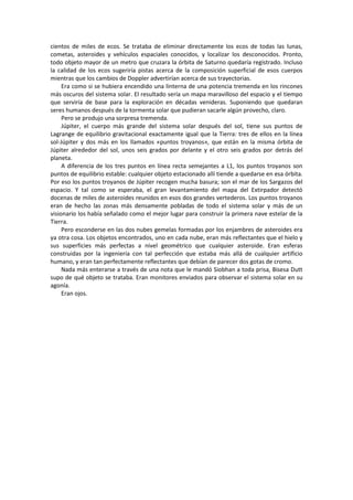 cientos de miles de ecos. Se trataba de eliminar directamente los ecos de todas las lunas, cometas, asteroides y vehículos espaciales conocidos, y localizar los desconocidos. Pronto, todo objeto mayor de un metro que cruzara la órbita de Saturno quedaría registrado. Incluso la calidad de los ecos sugeriría pistas acerca de la composición superficial de esos cuerpos mientras que los cambios de Doppler advertirían acerca de sus trayectorias. 
Era como si se hubiera encendido una linterna de una potencia tremenda en los rincones más oscuros del sistema solar. El resultado sería un mapa maravilloso del espacio y el tiempo que serviría de base para la exploración en décadas venideras. Suponiendo que quedaran seres humanos después de la tormenta solar que pudieran sacarle algún provecho, claro. 
Pero se produjo una sorpresa tremenda. 
Júpiter, el cuerpo más grande del sistema solar después del sol, tiene sus puntos de Lagrange de equilibrio gravitacional exactamente igual que la Tierra: tres de ellos en la línea sol-Júpiter y dos más en los llamados «puntos troyanos», que están en la misma órbita de Júpiter alrededor del sol, unos seis grados por delante y el otro seis grados por detrás del planeta. 
A diferencia de los tres puntos en línea recta semejantes a L1, los puntos troyanos son puntos de equilibrio estable: cualquier objeto estacionado allí tiende a quedarse en esa órbita. Por eso los puntos troyanos de Júpiter recogen mucha basura; son el mar de los Sargazos del espacio. Y tal como se esperaba, el gran levantamiento del mapa del Extirpador detectó docenas de miles de asteroides reunidos en esos dos grandes vertederos. Los puntos troyanos eran de hecho las zonas más densamente pobladas de todo el sistema solar y más de un visionario los había señalado como el mejor lugar para construir la primera nave estelar de la Tierra. 
Pero esconderse en las dos nubes gemelas formadas por los enjambres de asteroides era ya otra cosa. Los objetos encontrados, uno en cada nube, eran más reflectantes que el hielo y sus superficies más perfectas a nivel geométrico que cualquier asteroide. Eran esferas construidas por la ingeniería con tal perfección que estaba más allá de cualquier artificio humano, y eran tan perfectamente reflectantes que debían de parecer dos gotas de cromo. 
Nada más enterarse a través de una nota que le mandó Siobhan a toda prisa, Bisesa Dutt supo de qué objeto se trataba. Eran monitores enviados para observar el sistema solar en su agonía. 
Eran ojos. 
 