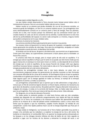 38 
Primogénitos 
La larga espera estaba llegando a su fin. 
Los que habían estado observando la Tierra durante tanto tiempo jamás habían sido ni remotamente humanos. Pero en una ocasión habían sido de carne y hueso. 
Habían nacido en un planeta que giraba alrededor de una de las primeras estrellas, un monstruo gordo de hidrógeno, un faro en un universo todavía oscuro. Los primogénitos eran seres extremadamente curiosos en un universo joven y lleno de energía. Pero los planetas, crisoles de la vida, eran escasos porque los elementos que los constituían tenían que ser creados todavía en cada uno de los corazones de las estrellas. Cuando desviaron la vista más allá de las profundidades del espacio no vieron nada semejante a sí mismos, ninguna mente que pudiera compararse con la suya. Estaban solos. 
Entonces el universo los traicionó. 
Las primeras estrellas brillaron gloriosamente pero murieron muy pronto. 
Sus escasos restos enriquecieron la reserva de gases de la galaxia y enseguida surgió una nueva generación de estrellas de vida larga. Pero para los primogénitos, atrapados en medio de los protosoles a punto de morir, el abandono fue terrible. 
Se produjo una era de locura, de guerra y de destrucción, que terminó con el agotamiento. Tristes pero más sabios, los supervivientes comenzaron a hacer planes para lo inevitable: un futuro frío y oscuro. 
El universo está lleno de energía, pero la mayor parte de ella está en equilibrio. Y la energía que está en equilibrio no fluye y por lo tanto no se puede usar del mismo modo que las aguas mansas de un estanque no sirven para mover un molino. La vida depende de la corriente de energía que no está en equilibrio, de esa escasa fracción de energía «útil» que algunos científicos humanos llaman «exergía». Por tanto toda la vida en la Tierra depende del flujo de energía procedente del sol o del centro del planeta. 
Conforme los primogénitos miraban más y más hacia delante, no veían sino un oscurecimiento progresivo porque las generaciones de estrellas sucesivas se iban formando con creciente dificultad de las ruinas de la anterior. Al final llegaría el día en el que no quedaría combustible en la galaxia para formar ni una sola estrella nueva más. E incluso, a pesar de ello, todo seguiría igual: con la exergía agotada en todas sus formas, la trampa de la entropía estrangularía el cosmos y a todos sus procesos. 
Los primogénitos comprendieron que si querían que la vida sobreviviera a largo plazo, e incluso que un hilo de conciencia lograra alcanzar un futuro lejano, entonces era necesaria una gran dosis de disciplina a escala cósmica. No podían permitir ninguna alteración innecesaria, ni malgasto de energía, ni ondas en la corriente del tiempo. Vida: no había nada más precioso para los primogénitos. Pero tenía que tratarse del tipo de vida correcto. Vida ordenada. 
Por desgracia, era un tipo de vida poco frecuente. 
Por todas partes la evolución guiaba a la vida hacia formas cada vez más complejas, cualidad que dependía de una utilización progresivamente más rápida del flujo de energía disponible. En la Tierra, los crustáceos y los moluscos que habían ido apareciendo bastante pronto en la historia de la vida del planeta tenían metabolismos cuatro o cinco veces más lentos que los pájaros o que los mamíferos, surgidos mucho después. Se trataba de una competición: cuanto más rápido pudieras hacer uso de la energía disponible que fluía por el ambiente, mejor. 
Y luego estaba la inteligencia. Los humanos de la Tierra habían aprendido muy pronto a atrapar a los animales que los rodeaban y a explotar la energía de los ríos y del viento. No tardarían en desenterrar el combustible fósil y en quemar la energía química almacenada en los bosques y en las ciénagas durante millones de años de baños de sol. Acto seguido se pondrían a jugar con los núcleos de los átomos y extraerían la energía del vacío, y así  