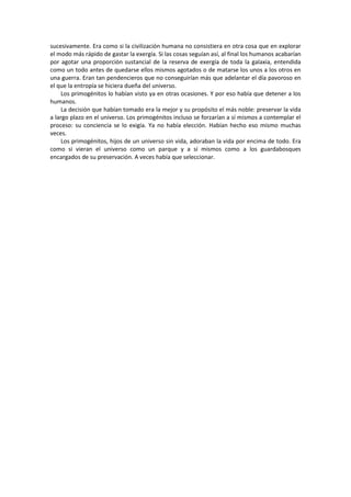 sucesivamente. Era como si la civilización humana no consistiera en otra cosa que en explorar el modo más rápido de gastar la exergía. Si las cosas seguían así, al final los humanos acabarían por agotar una proporción sustancial de la reserva de exergía de toda la galaxia, entendida como un todo antes de quedarse ellos mismos agotados o de matarse los unos a los otros en una guerra. Eran tan pendencieros que no conseguirían más que adelantar el día pavoroso en el que la entropía se hiciera dueña del universo. 
Los primogénitos lo habían visto ya en otras ocasiones. Y por eso había que detener a los humanos. 
La decisión que habían tomado era la mejor y su propósito el más noble: preservar la vida a largo plazo en el universo. Los primogénitos incluso se forzarían a sí mismos a contemplar el proceso: su conciencia se lo exigía. Ya no había elección. Habían hecho eso mismo muchas veces. 
Los primogénitos, hijos de un universo sin vida, adoraban la vida por encima de todo. Era como si vieran el universo como un parque y a sí mismos como a los guardabosques encargados de su preservación. A veces había que seleccionar. 
 