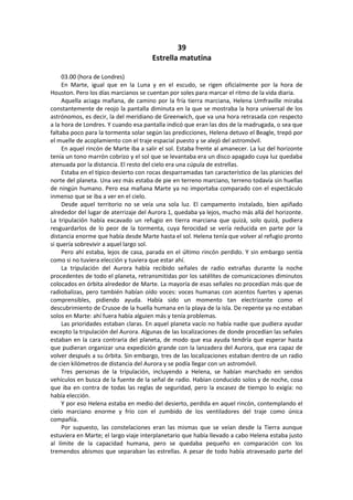 39 
Estrella matutina 
03.00 (hora de Londres) 
En Marte, igual que en la Luna y en el escudo, se rigen oficialmente por la hora de Houston. Pero los días marcianos se cuentan por soles para marcar el ritmo de la vida diaria. 
Aquella aciaga mañana, de camino por la fría tierra marciana, Helena Umfraville miraba constantemente de reojo la pantalla diminuta en la que se mostraba la hora universal de los astrónomos, es decir, la del meridiano de Greenwich, que va una hora retrasada con respecto a la hora de Londres. Y cuando esa pantalla indicó que eran las dos de la madrugada, o sea que faltaba poco para la tormenta solar según las predicciones, Helena detuvo el Beagle, trepó por el muelle de acoplamiento con el traje espacial puesto y se alejó del astromóvil. 
En aquel rincón de Marte iba a salir el sol. Estaba frente al amanecer. La luz del horizonte tenía un tono marrón cobrizo y el sol que se levantaba era un disco apagado cuya luz quedaba atenuada por la distancia. El resto del cielo era una cúpula de estrellas. 
Estaba en el típico desierto con rocas desparramadas tan característico de las planicies del norte del planeta. Una vez más estaba de pie en terreno marciano, terreno todavía sin huellas de ningún humano. Pero esa mañana Marte ya no importaba comparado con el espectáculo inmenso que se iba a ver en el cielo. 
Desde aquel territorio no se veía una sola luz. El campamento instalado, bien apiñado alrededor del lugar de aterrizaje del Aurora 1, quedaba ya lejos, mucho más allá del horizonte. La tripulación había excavado un refugio en tierra marciana que quizá, solo quizá, pudiera resguardarlos de lo peor de la tormenta, cuya ferocidad se vería reducida en parte por la distancia enorme que había desde Marte hasta el sol. Helena tenía que volver al refugio pronto si quería sobrevivir a aquel largo sol. 
Pero ahí estaba, lejos de casa, parada en el último rincón perdido. Y sin embargo sentía como si no tuviera elección y tuviera que estar ahí. 
La tripulación del Aurora había recibido señales de radio extrañas durante la noche procedentes de todo el planeta, retransmitidas por los satélites de comunicaciones diminutos colocados en órbita alrededor de Marte. La mayoría de esas señales no procedían más que de radiobalizas, pero también habían oído voces: voces humanas con acentos fuertes y apenas comprensibles, pidiendo ayuda. Había sido un momento tan electrizante como el descubrimiento de Crusoe de la huella humana en la playa de la isla. De repente ya no estaban solos en Marte: ahí fuera había alguien más y tenía problemas. 
Las prioridades estaban claras. En aquel planeta vacío no había nadie que pudiera ayudar excepto la tripulación del Aurora. Algunas de las localizaciones de donde procedían las señales estaban en la cara contraria del planeta, de modo que esa ayuda tendría que esperar hasta que pudieran organizar una expedición grande con la lanzadera del Aurora, que era capaz de volver después a su órbita. Sin embargo, tres de las localizaciones estaban dentro de un radio de cien kilómetros de distancia del Aurora y se podía llegar con un astromóvil. 
Tres personas de la tripulación, incluyendo a Helena, se habían marchado en sendos vehículos en busca de la fuente de la señal de radio. Habían conducido solos y de noche, cosa que iba en contra de todas las reglas de seguridad, pero la escasez de tiempo lo exigía: no había elección. 
Y por eso Helena estaba en medio del desierto, perdida en aquel rincón, contemplando el cielo marciano enorme y frío con el zumbido de los ventiladores del traje como única compañía. 
Por supuesto, las constelaciones eran las mismas que se veían desde la Tierra aunque estuviera en Marte; el largo viaje interplanetario que había llevado a cabo Helena estaba justo al límite de la capacidad humana, pero se quedaba pequeño en comparación con los tremendos abismos que separaban las estrellas. A pesar de todo había atravesado parte del  