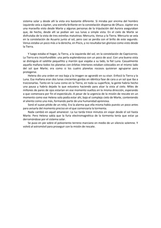 sistema solar y desde allí la vista era bastante diferente. Si miraba por encima del hombro izquierdo veía a Júpiter, una estrella brillante en la constelación dispersa de Ofiuco. Júpiter era una maravilla visto desde Marte y algunas personas de la tripulación del Aurora aseguraban que, de hecho, desde allí se podían ver sus lunas a simple vista. En el cielo de Marte se disfrutaba de la vista de tres estrellas matutinas: Mercurio, Venus y la Tierra. Mercurio se veía en la constelación de Acuario junto al sol, pero casi se perdía con el brillo de este segundo. Venus estaba un poco más a la derecha, en Piscis, y no resultaba tan glorioso como visto desde la Tierra. 
Y luego estaba el hogar, la Tierra, a la izquierda del sol, en la constelación de Capricornio. La Tierra era inconfundible: una perla esplendorosa con un poco de azul. Con una buena vista se distinguía el satélite pequeñito y marrón que viajaba a su lado, la fiel Luna. Casualmente aquella mañana todos los planetas con órbitas interiores estaban colocados en el mismo lado del sol que Marte; era como si los cuatro planetas rocosos quisieran agruparse para protegerse. 
Helena dio una orden en voz baja y la imagen se agrandó en su visor. Enfocó la Tierra y la Luna. Esa mañana eran dos lunas crecientes gordas en idéntica fase de cara a un sol que iba a traicionarlas. Tanto en la Luna como en la Tierra, en toda su superficie, la gente habría hecho una pausa y habría dejado lo que estuviera haciendo para alzar la vista al cielo. Miles de millones de pares de ojos estarían en ese momento vueltos en la misma dirección, esperando a que comenzara por fin el espectáculo. A pesar de la urgencia de la misión de rescate en un momento como ese Helena solo podía estar ahí, bajo el complejo cielo de Marte, conteniendo el aliento como una más, formando parte de una humanidad aprensiva. 
Sonó el suave pitido de un reloj. Era la alarma que ella misma había puesto un poco antes para avisarla del momento preciso en el que comenzaría la tormenta. 
Nada cambió en aquel amanecer. La luz tarda trece minutos en viajar desde el sol hasta Marte. Pero Helena sabía que la furia electromagnética de la tormenta tenía que estar ya derramándose por el sistema solar. 
Se puso en pie sobre el polvoriento terreno marciano en medio de un silencio solemne. Y volvió al astromóvil para proseguir con la misión de rescate. 
 