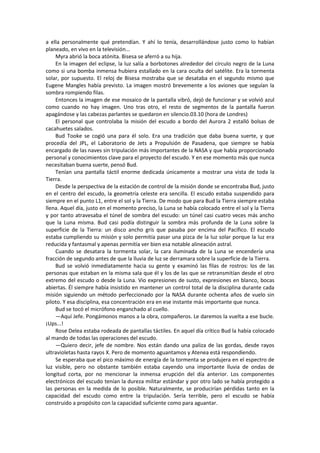 a ella personalmente qué pretendían. Y ahí lo tenía, desarrollándose justo como lo habían planeado, en vivo en la televisión... 
Myra abrió la boca atónita. Bisesa se aferró a su hija. 
En la imagen del eclipse, la luz salía a borbotones alrededor del círculo negro de la Luna como si una bomba inmensa hubiera estallado en la cara oculta del satélite. Era la tormenta solar, por supuesto. El reloj de Bisesa mostraba que se desataba en el segundo mismo que Eugene Mangles había previsto. La imagen mostró brevemente a los aviones que seguían la sombra rompiendo filas. 
Entonces la imagen de ese mosaico de la pantalla vibró, dejó de funcionar y se volvió azul como cuando no hay imagen. Uno tras otro, el resto de segmentos de la pantalla fueron apagándose y las cabezas parlantes se quedaron en silencio.03.10 (hora de Londres) 
El personal que controlaba la misión del escudo a bordo del Aurora 2 estalló bolsas de cacahuetes salados. 
Bud Tooke se cogió una para él solo. Era una tradición que daba buena suerte, y que procedía del JPL, el Laboratorio de Jets a Propulsión de Pasadena, que siempre se había encargado de las naves sin tripulación más importantes de la NASA y que había proporcionado personal y conocimientos clave para el proyecto del escudo. Y en ese momento más que nunca necesitaban buena suerte, pensó Bud. 
Tenían una pantalla táctil enorme dedicada únicamente a mostrar una vista de toda la Tierra. 
Desde la perspectiva de la estación de control de la misión donde se encontraba Bud, justo en el centro del escudo, la geometría celeste era sencilla. El escudo estaba suspendido para siempre en el punto L1, entre el sol y la Tierra. De modo que para Bud la Tierra siempre estaba llena. Aquel día, justo en el momento preciso, la Luna se había colocado entre el sol y la Tierra y por tanto atravesaba el túnel de sombra del escudo: un túnel casi cuatro veces más ancho que la Luna misma. Bud casi podía distinguir la sombra más profunda de la Luna sobre la superficie de la Tierra: un disco ancho gris que pasaba por encima del Pacífico. El escudo estaba cumpliendo su misión y solo permitía pasar una pizca de la luz solar porque la luz era reducida y fantasmal y apenas permitía ver bien esa notable alineación astral. 
Cuando se desatara la tormenta solar, la cara iluminada de la Luna se encendería una fracción de segundo antes de que la lluvia de luz se derramara sobre la superficie de la Tierra. 
Bud se volvió inmediatamente hacia su gente y examinó las filas de rostros: los de las personas que estaban en la misma sala que él y los de las que se retransmitían desde el otro extremo del escudo o desde la Luna. Vio expresiones de susto, expresiones en blanco, bocas abiertas. Él siempre había insistido en mantener un control total de la disciplina durante cada misión siguiendo un método perfeccionado por la NASA durante ochenta años de vuelo sin piloto. Y esa disciplina, esa concentración era en ese instante más importante que nunca. 
Bud se tocó el micrófono enganchado al cuello. 
—Aquí Jefe. Pongámonos manos a la obra, compañeros. Le daremos la vuelta a ese bucle. ¡Ups...! 
Rose Delea estaba rodeada de pantallas táctiles. En aquel día crítico Bud la había colocado al mando de todas las operaciones del escudo. 
—Quiero decir, jefe de nombre. Nos están dando una paliza de las gordas, desde rayos ultravioletas hasta rayos X. Pero de momento aguantamos y Atenea está respondiendo. 
Se esperaba que el pico máximo de energía de la tormenta se produjera en el espectro de luz visible, pero no obstante también estaba cayendo una importante lluvia de ondas de longitud corta, por no mencionar la inmensa erupción del día anterior. Los componentes electrónicos del escudo tenían la dureza militar estándar y por otro lado se había protegido a las personas en la medida de lo posible. Naturalmente, se producirían pérdidas tanto en la capacidad del escudo como entre la tripulación. Sería terrible, pero el escudo se había construido a propósito con la capacidad suficiente como para aguantar.  