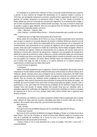 Sin embargo no se podía hacer nada por la Tierra. El escudo estaba diseñado para soportar y desviar el pico máximo de energía del bombardeo en el espectro visible y cercano al infrarrojo, que enseguida comenzaría a arreciar; aquella primera aguanieve de rayos X y rayos gamma, en cambio, atravesaría su estructura como si nada, sin más. Desde el principio se había sabido que sería así: el escudo era una pieza de ingeniería, no un producto de la magia, y por lo tanto no podía desviarlo todo. Habían tenido que elegir. Las cosas se hacen lo mejor que se puede, y luego se sigue adelante. Pero era una agonía estar ahí sentado, sabiendo que era absolutamente imposible ayudar a la Tierra. 
—Bien —dijo Bud—. Capcom, Jefe. 
—Jefe, Capcom —contestó Mario Ponzo—. Estamos preparados para cuando nos lo pidas, Jefe. 
—Esperemos que no haga falta hasta dentro de un buen rato. 
Mario, piloto de la lanzadera de la Tierra a la Luna, se había presentado como voluntario para ocupar un puesto en el escudo después de conocer a Siobhan McGorran durante una de sus excursiones a la Luna. Mario era responsable de las comunicaciones con la tripulación de mantenimiento, que permanecía en sus puestos de vigilancia con el traje espacial reforzado puesto, listos para salir al espacio en medio de la tormenta. Bud le había otorgado a Mario el título indicativo de Capcom: enlace de comunicación con la cápsula, del mismo modo que se llamaba a sí mismo Jefe o Director de operaciones. «Capcom» era una palabra de la jerga de la NASA de los días de los primeros vuelos a Mercurio, cuando realmente había que comunicarse con un hombre que iba en una cápsula. Sin embargo todo el mundo lo entendía y por otro lado era una palabra con tradición. De hecho, Mario también tenía sus tradiciones; era el hombre con la barba más larga de todo el escudo, y no quería afeitarse en el espacio porque era supersticioso y se decía que eso daba mala suerte. 
Le tocó el turno al siguiente: 
—¿Cirujano? 
Habían intentado prepararse para el aguacero. Tanto los trabajadores del escudo como la tripulación al mando habían tomado medicamentos para contrarrestar los efectos tóxicos de la radiación; desde radicales libres para protegerse de las lesiones moleculares del ADN hasta agentes químicos preventivos que podían impedir el progreso mortal de una mutación hacia el cáncer. Para las muertes por radiación tenían congelada una reserva de médula ósea y de otros agentes, tales como la interleucina para estimular la producción de células de sangre. Las unidades de trauma estaban listas para tratar heridas provocadas por golpes, presión, calor o quemaduras; o sea, para todas las consecuencias probables de los distintos riesgos físicos de trabajar fuera del escudo. El equipo médico del escudo tenía que ser reducido, pero lo apoyaban algoritmos codificados de diagnóstico y tratamiento instalados en Atenea y equipos de expertos de la Tierra y la Luna, aunque nadie sabía cuánto tiempo iban a aguantar esos enlaces remotos. 
De momento, los médicos y sus robots ayudantes estaban todo lo preparados que se podía estar además de listos para las muertes inevitables que todo el mundo sabía que se iban a producir. No se podía hacer nada más, con eso tendría que bastar. 
Bud continuó: 
—Jefe, Tiempo. 
Bud oyó la voz triste de Mikhail después de los consabidos segundos de retraso. 
—Estoy aquí, coronel. 
Bud veía el rostro sombrío de Mikhail con Eugene Mangles al fondo, en el laboratorio de la base Clavius. Con eso de «Tiempo» se refería al clima solar; Mikhail estaba en el puesto más alto de la pirámide de científicos de la Tierra, la Luna y el escudo, dedicados a vigilar el comportamiento del sol durante la tormenta. 
—Ahora mismo el sol se está portando tal y como se predijo. Para bien o para mal — contestó Mikhail.  