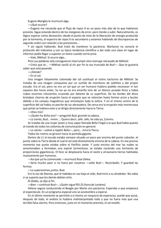 Eugene Mangles le murmuró algo. 
—¿Qué ocurre? 
—Eugene me recuerda que el flujo de rayos X es un poco más alto de lo que habíamos previsto. Sigue estando dentro de los márgenes de error, pero tiende a subir. Naturalmente, es lógico esperar cierta desviación; desde el punto de vista de la liberación de energía producida por la tormenta, el espectro de rayos X es secundario y estamos hablando de discrepancias de segundo orden con relación a las previsiones... 
Y así siguió hablando. Bud trató de mantener la paciencia. Martynov no conocía el protocolo del indicativo y con su típica tendencia científica a dar toda una clase en lugar de informar podía llegar a suponer un lastre cuando corría prisa. 
—Vale, Mikhail. Si ocurre algo... 
Pero sus palabras solo consiguieron interrumpir otro mensaje retrasado de Mikhail: 
—Creía que te... —Mikhail vaciló al oír por fin la voz truncada de Bud—. Que te gustaría saber qué está pasando. 
—¿Dónde? 
—En el sol. 
Una imagen falsamente coloreada del sol sustituyó al rostro taciturno de Mikhail. Se trataba de una imagen compuesta por un surtido de monitores de satélites y del propio escudo. Era el sol, pero no era un sol que un ser humano hubiera podido reconocer ni tan siquiera dos horas antes. Su luz ya no era amarilla sino de un blanco azulado feroz y había nubes enormes relucientes cruzando por delante de su superficie. De los bordes del disco brotaban chorros de erupción hacia el espacio que se retorcían hasta formar arcos y bucles debido a los campos magnéticos que entretejían toda la esfera. Y en el mismo centro de la superficie del sol había un parche de luz abrasadora. De cerca era la erupción más monstruosa que jamás se hubiera visto y se dirigía directamente hacia la Tierra. 
—¡Dios mío! 
—¿Quién ha dicho eso? —preguntó Bud, girando la cabeza. 
—Lo siento, Bud... mmm.... Quiero decir, Jefe. Jefe, he sido yo, Comms. 
Se trataba de una mujer joven y muy capaz llamada Bella Fingal a la que Bud había puesto al mando de todos los sistemas de comunicación en general. 
—Lo siento —volvió a repetir Bella—, pero... mira la Tierra. 
Todos los rostros se giraron hacia la pantalla gigante. 
Dentro de L1 el escudo estaba siempre situado un poco por encima del punto subsolar, el punto sobre la Tierra desde el cual el sol está directamente encima de la cabeza. En ese preciso momento ese punto estaba sobre el Pacífico oeste. Y justo encima del mar las nubes se amontonaban y formaban una espiral tormentosa: se estaba cociendo una tormenta de proporciones gigantescas. El foco se desplazaría hacia el oeste y atravesaría tierras habitadas masivamente por humanos. 
—Así que ya ha comenzado —murmuró Rose Delea. 
—Sería mucho peor si no fuera por nosotros —soltó Bud—. Recordadlo. Y guardad las formas. 
—Lo superaremos juntos, Bud. 
Era la voz de Atenea, que le hablaba en voz baja al oído. Bud miró a su alrededor. No sabía si se suponía que los demás debían oírlo. 
Al diablo, se dijo al fin. 
—Bien —continuó Bud—. ¿Quién sigue?03.25 (hora de Londres) 
Helena seguía conduciendo el Beagle por Marte con paciencia. Esperaba a que empezara el espectáculo. En un programa espacial uno se acostumbra a esperar. 
En el último momento se permitió a sí misma un resquicio de esperanza; puede que quizá, después de todo, el análisis lo hubiera malinterpretado todo y que no fuera más que una terrible falsa alarma. Pero entonces, justo en el momento previsto, el sol estalló.  