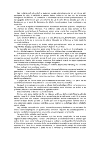 Las ventanas del astromóvil se pusieron negras automáticamente en un intento por protegerle los ojos. El vehículo se detuvo. Helena habló en voz baja con los sistemas inteligentes del vehículo. Los cristales de la ventana se fueron aclarando y Helena observó un sol apagado, distorsionado por una columna de luz de color blanco azulado que salía a borbotones por el borde del disco como los árboles monstruosos de fuego enraizados en su superficie. 
La luz que le llegaba directamente del sol incidía sobre ella antes que la luz reflejada por los planetas de órbitas interiores. Pero entonces cada uno de esos planetas se fue encendiendo como las luces de Navidad, de una en una y en una clara secuencia: Mercurio, Venus y luego la Tierra, hacia la cual se dirigió directamente y sin vacilar el pilar brutal de fuego. Así que entonces era cierto. 
Junto a la Tierra brilló una luz nueva en el cielo. Era el escudo, brillante como una estrella en medio de la luz de la tormenta. Un objeto fabricado por el hombre y visible desde la superficie de Marte. 
Tenía trabajo que hacer y no mucho tiempo para terminarlo. Anuló los bloqueos de seguridad del Beagle y siguió conduciendo.04.31 (hora de Londres) 
Se esperaba que amaneciera poco antes de las cinco en punto de la madrugada en Londres. Media hora antes de eso Siobhan McGorran subió en el ascensor de la Euroaguja. 
El hueco del ascensor subía el tramo desde el tejado hasta la aguja al aire libre y llegaba hasta la cúpula curva. Era una vía de escape a través del techo de la cúpula para casos de emergencia, aunque los detalles acerca de qué ayuda se encontraría una vez superado ese punto siempre habían sido un tanto imprecisos. Se trataba de una de las pocas concesiones que había hecho el primer ministro para proteger a su gente. 
El hueco del ascensor estaba perforado por ventanas de cristal no vidriado y al ir subiendo Siobhan pudo ver todo Londres a sus pies. 
Las luces de las calles se habían reducido al mínimo y había zonas enteras de la capital en penumbras. El río era como una banda oscura que atravesaba la ciudad, perfilado únicamente por algunas chispas a la deriva que podían pertenecer tanto a la policía como a patrullas del ejército. Además, había fiestas nocturnas, reuniones religiosas y otros acontecimientos que también irradiaban luz. 
A juzgar por los ríos de faros que atravesaban la oscuridad lóbrega, y a pesar de las advertencias del alcalde de quedarse en casa esa noche, había mucho tráfico. 
La cúpula se cerraba por encima de su cabeza. Siobhan atisbó por última vez las columnas, los puntales, los robots de mantenimiento acurrucados como pelotones de arañas y las palomas, posadas tranquilamente bajo el gigantesco techo. 
El ascensor vibró, se detuvo y la puerta se abrió. 
Siobhan salió a una plataforma. No era más que un bloque de hormigón fijo a la cubierta exterior curva de la cúpula. Estaba al aire y esas horas de la madrugada en abril la brisa era helada y cortante. Pero estaba a salvo porque la plataforma estaba rodeada por una valla de alambre el doble de alta que ella. Las puertas para salir de aquella jaula de alambre daban a una escalera de aspecto peligroso; bajándola, supuso Siobhan, se podía llegar a tierra si todo lo demás fallaba. 
Dos soldados fornidos hacían guardia. Comprobaron su chip de identidad con escáneres de mano. Siobhan se preguntó con qué frecuencia relevarían a aquellos dos soldados pacientes y durante cuánto tiempo seguirían en sus puestos una vez empezara la tormenta. 
Se apartó de los soldados y alzó la vista. 
Aún faltaba un rato para el amanecer y el cielo estaba complicado. De este a oeste vagaban nubes hechas jirones. Y al este una formación escarlata reluciente se extendía por detrás de las nubes como visillos y cortinas que se ondularan con languidez. Obviamente era tridimensional: una vasta formación de luz que se alzaba como una torre por encima de la cara nocturna de la Tierra. Era la aurora, naturalmente. Los fotones de alta energía del sol iracundo estaban rompiendo átomos en la parte alta de la atmósfera y enviando electrones a hacer  